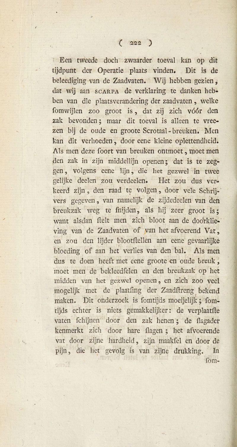 Een tweede doch zwaarder toeval kan op dit tijdpunt der Operatie plaats vinden. Dit is de beleediging van de Zaadvaten. Wij hebben gezien 9 dat wij aan scarpa de verklaring te danken heb- ben van die plaatsverandering der zaadvaten , welke fomwijlen zoo groot is, dat zij zich vóór den zak bevonden; maar dit toeval is alleen te vree- zen bij de oude en groote Scrotaal-breuken, Men kan dit verhoeden , door eene kleine oplettendheid. Als men deze foort van breuken ontmoet , moet men den zak in zijn middellijn openen; dat is te zeg- gen , volgens eene lijn, die het gezwel in twee gelijke deelen zou verdeden» Het zou dus ver- keerd zijn, den raad te volgen , door vele Schrij-' vers gegeven 9 van namelijk de zijdedeelen van den breukzak weg te fnijden, als hij zeer groot is; want alsdan fielt men zich bloot aan de doorklie- ving van de Zaadvaten of van het afvoerend Vat , en zou den lijder blootflellen aan eene gevaarlijke bloeding of aan het verlies van den bal. Als men dus te doen heeft met eene groote en oude breuk, moet men de bekleedfelen en den breukzak op het midden van het gezwel openen, en zich zoo veel mogelijk met de plaatfmg der Zaadflreng bekend maken. Dit onderzoek is fomtijds moeijelijk; fom- tijds echter is niets gemakkelijker: de verplaatfle vaten fchijnen door den zak henen; de flagader kenmerkt zich door hare flagen ; het afvoerende vat door zijne hardheid, zijn maakfel en door de pijn, die het gevolg is van zijne drukking. In fom-