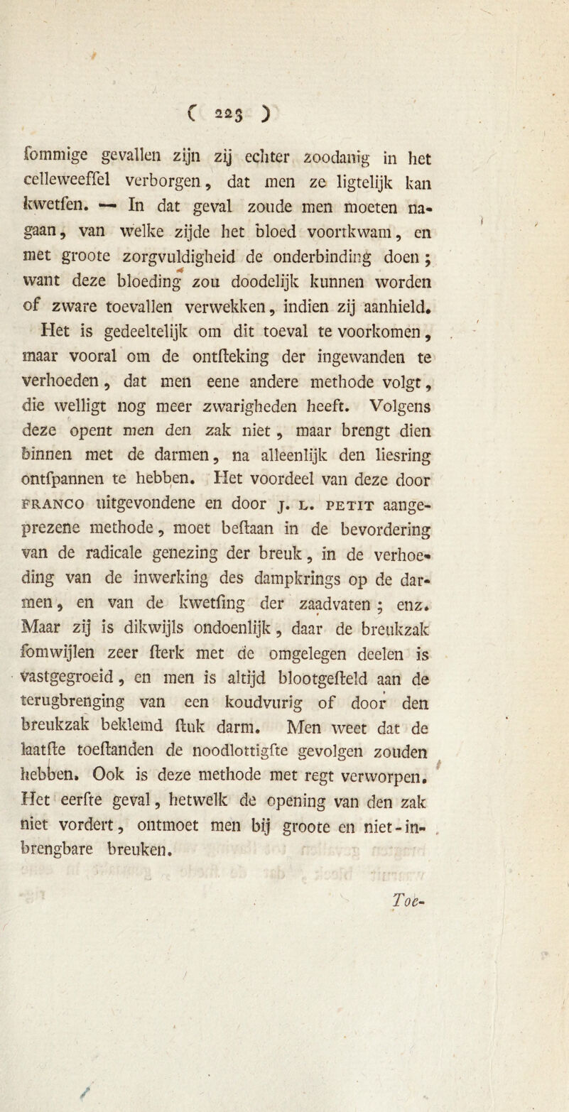 fommige gevallen zijn zij echter zoodanig in het celleweeffel verborgen , dat men ze ligtelijk kan kwetfen. — In dat geval zoude men moeten na- gaan, van welke zijde het bloed voortkwam, en met groote zorgvuldigheid de onderbinding doen ; want deze bloeding zou doodelijk kunnen worden of zware toevallen verwekken, indien zij aanhield. Het is gedeeltelijk om dit toeval te voorkomen, maar vooral om de ontfleking der ingewanden te verhoeden, dat men eene andere methode volgt, die welligt nog meer zwarigheden heeft. Volgens deze opent men den zak niet, maar brengt dien binnen met de darmen, na alleenlijk den liesring ontfpannen te hebben. Het voordeel van deze door franco uitgevondene en door j. l. petit aange- prezene methode, moet beftaan in de bevordering van de radicale genezing der breuk, in de verhoe- ding van de inwerking des dampkrings op de dar- men , en van de kwetfing der zaadvaten ; enz. Maar zij is dikwijls ondoenlijk, daar de breukzak fomwijlen zeer fterk met de omgelegen deelen is vastgegroeid, en men is altijd blootgefteld aan de terugbrenging van een koudvurig of door den breukzak beklemd ftuk darm. Men weet dat de laatfte toeftanden de noodlottigfte gevolgen zouden hebben. Ook is deze methode met regt verworpen. Het eerfte geval, hetwelk de opening van den zak niet vordert, ontmoet men bij groote en niet-in- brengbare breuken. Toe- /