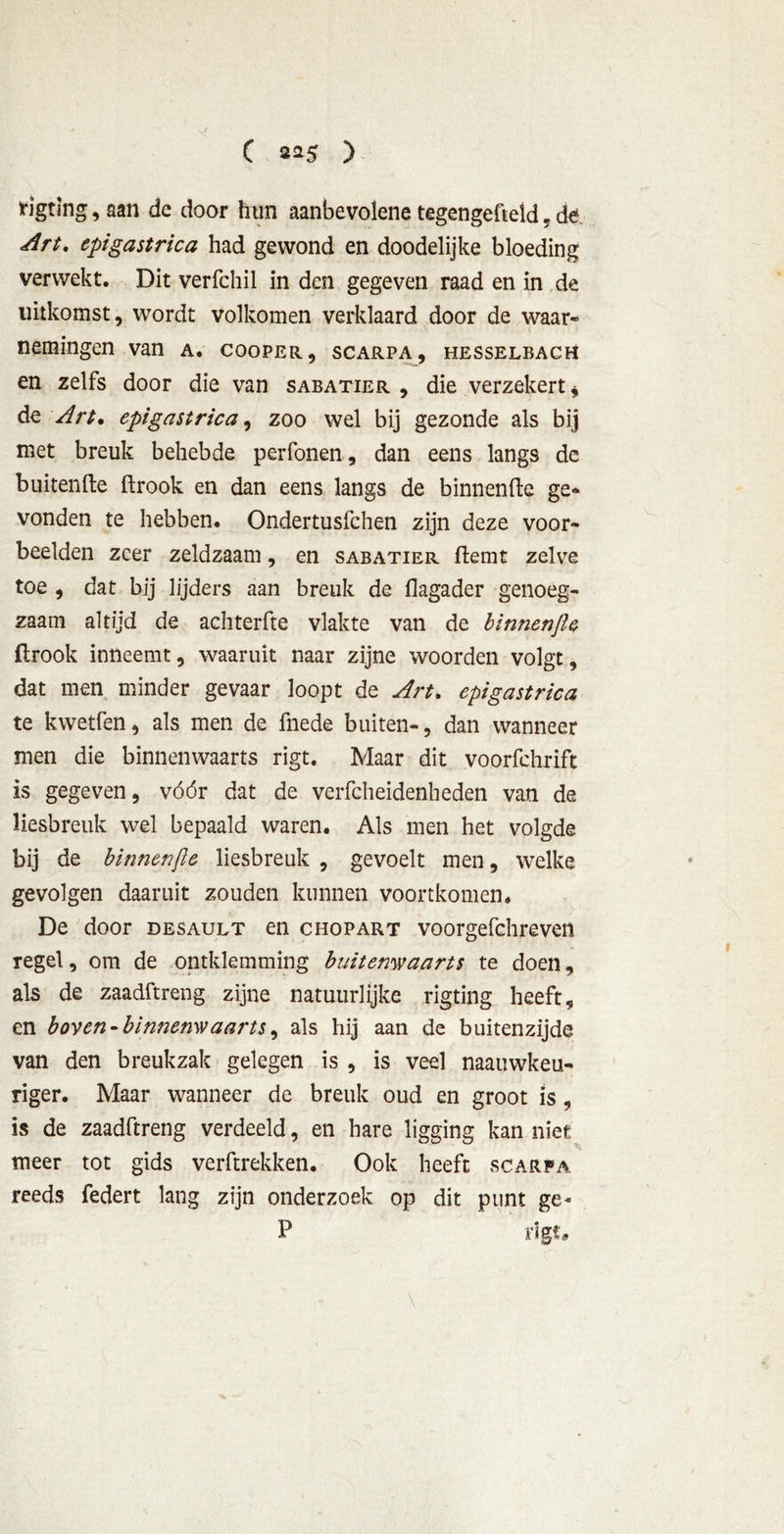 C ) figting, aan de door hun aanbevolene tegengefteld, dt. Art, epigastrica had gewond en doodelijke bloeding verwekt. Dit verfchil in den gegeven raad en in de uitkomst, wordt volkomen verklaard door de waar- nemingen van a. cooper, scarpa, hesselbach en zelfs door die van sabatier , die verzekert * de Art. epigastrica, zoo wel bij gezonde als bij met breuk behebde perfonen, dan eens langs de buitenfte ftrook en dan eens langs de binnenfte ge- vonden te hebben. Ondertuslchen zijn deze voor- beelden zeer zeldzaam, en sabatier flemt zelve toe , dat bij lijders aan breuk de flagader genoeg- zaam altijd de achterfte vlakte van de binnenfte firook inneemt, waaruit naar zijne woorden volgt, dat men minder gevaar loopt de Art, epigastrica te kwetfen, als men de fnede buiten-, dan wanneer men die binnenwaarts rigt. Maar dit voorfchrift is gegeven, vóór dat de verfcheidenheden van de liesbreuk wel bepaald waren. Als men het volgde bij de binnenfte liesbreuk , gevoelt men, welke gevolgen daaruit zouden kunnen voortkomen. De door desault en chopart voorgefchreven regel, om de omklemming buitenwaarts te doen, als de zaadftreng zijne natuurlijke rigting heeft, en boven-binnenwaarts, als hij aan de buitenzijde van den breukzak gelegen is , is veel naauwkeu- riger. Maar wanneer de breuk oud en groot is, is de zaadftreng verdeeld, en hare ligging kan niet meer tot gids verftrekken. Ook heeft scarpa reeds federt lang zijn onderzoek op dit punt ge« P rigt*