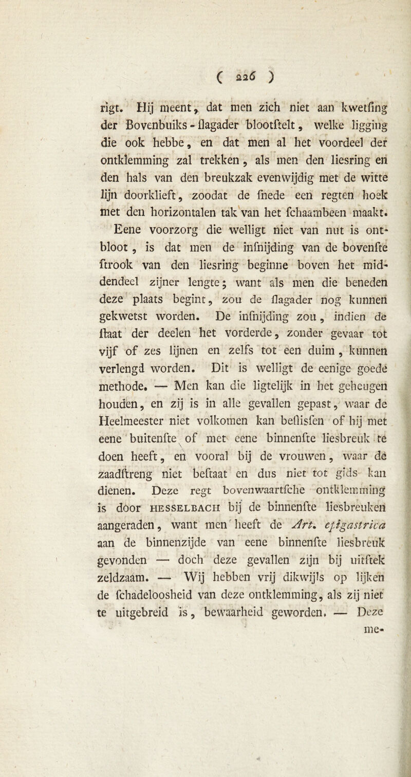 / C 226 ) rigt. Hij meent * dat men zich niet aan kwetfing der Bovenbuiks - flagader blootftelt, welke ligging die ook hebbe, en dat men al het voordeel der omklemming zal trekken , als men den liesring en den hals van den breukzak evenwijdig met de witte lijn doorklieft, zoodat de fnede een regten hoek met den horizontalen tak van het fchaarnbeen maakt. Eene voorzorg die welligt niet van nut is ont- bloot , is dat men de infnijding van de bovenfte ftrook van den liesring beginne boven het mid- dendeel zijner lengte; want als men die beneden deze plaats begint, zou de flagader nog kunnen gekwetst worden. De infnijding zou, indien de Baat der deelen het vorderde, zonder gevaar tot vijf of zes lijnen en zelfs tot een duim , kunnen verlengd worden. Dit is welligt de eenigc goede methode. — Men kan die ligtelijk in het geheugen houden, en zij is in alle gevallen gepast, waar de Heelmeester niet volkomen kan betlisfen of hij met eene buitenfte of met eene binnenfte liesbreuk té doen heeft, en vooral bij de vrouwen, waar de zaadftreng niet beftaat en dus niet tot gids kan dienen. Deze regt bovenwaartfche omklemming is door hesselbach bij de binnenfte liesbreuken aangeraden, want men heeft de dru epgastrica aan de binnenzijde van eene binnenfte liesbreuk gevonden — doch deze gevallen zijn bij uitftek zeldzaam. — Wij hebben vrij dikwijls op lijken de fchadeloosheid van deze omklemming-, als zij niet te uitgebreid is, bewaarheid geworden, — Deze me-