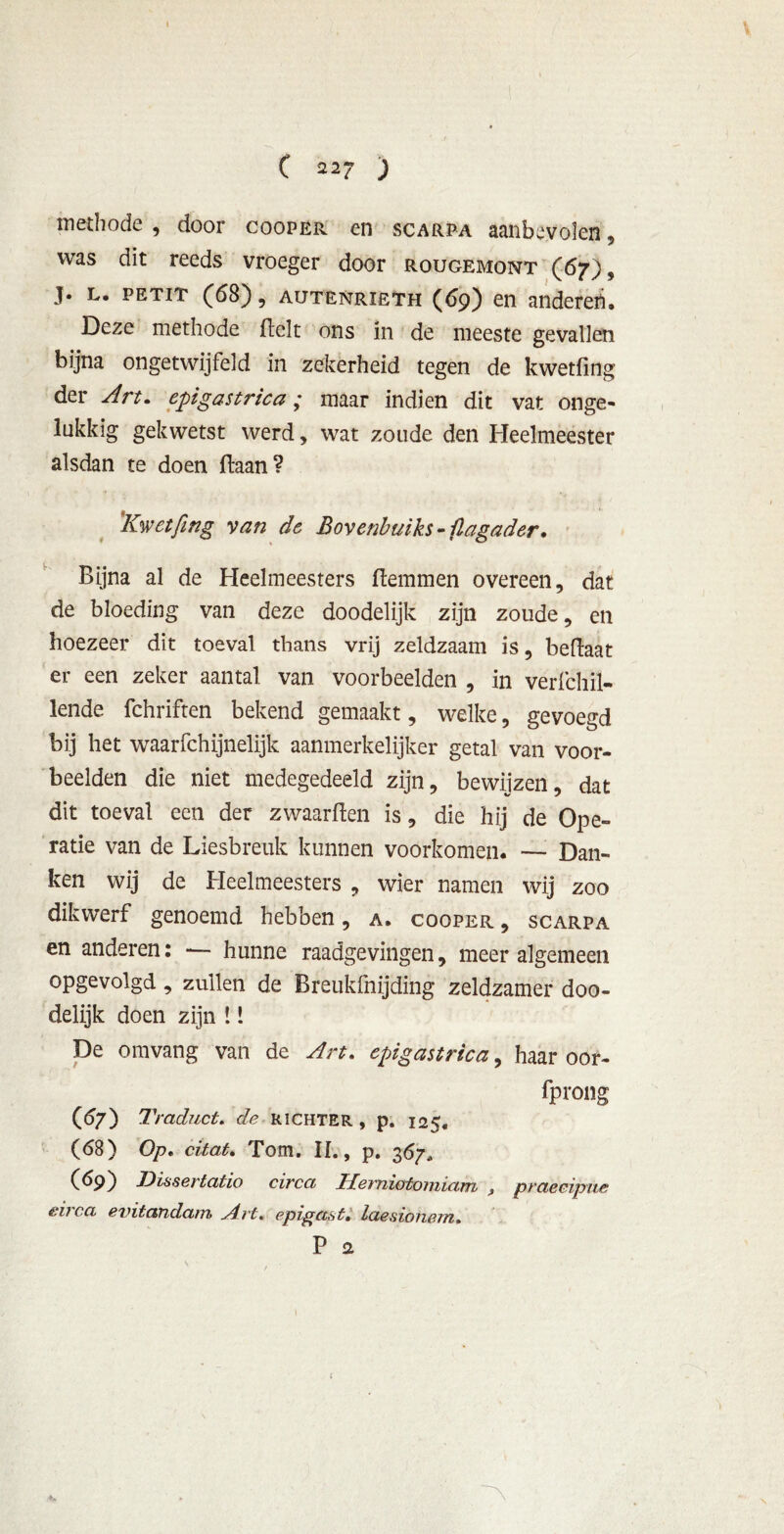 methode , door coopër en scarpa aanbevolen , was dit reeds vroeger door rougemont (67), j. l. PETiT (68), AUTENRIETH (69) en andereri. Deze methode fielt ons in de meeste gevallen bijna ongetwijfeld in zekerheid tegen de kwetfing der Art. epigastrica; maar indien dit vat onge- lukkig gekwetst werd, wat zoude den Heelmeester alsdan te doen ftaanV Kwetfing van de Bovenbuiks - flagader. Bijna al de Heelmeesters flemmen overeen, dat de bloeding van deze doodelijk zijn zoude, en hoezeer dit toeval thans vrij zeldzaam is, beftaat er een zeker aantal van voorbeelden , in verfchil- lende fchriften bekend gemaakt, welke, gevoegd bij het waarfchijnelijk aanmerkelijker getal van voor- beelden die niet medegedeeld zijn, bewijzen, dat dit toeval een der zwaarden is, die hij de Ope- ratie van de Liesbreuk kunnen voorkomen. — Dan- ken wij de Heelmeesters , wier namen wij zoo dikwerf genoemd hebben, a. cooper , scarpa en anderen: — hunne raadgevingen, meer algemeen opgevolgd, zullen de Breukfnijding zeldzamer doo- delijk doen zijn !! De omvang van de Art. cpigastrica, haar oor- sprong (67) Traduct. efe richter , p. 125. (68) Op, citat, Tom. II., p. 367, (69) Dissertatio circa Herniotomiam , praecipue é.‘if ca evitandam y4.rt, epigast, laesionem,