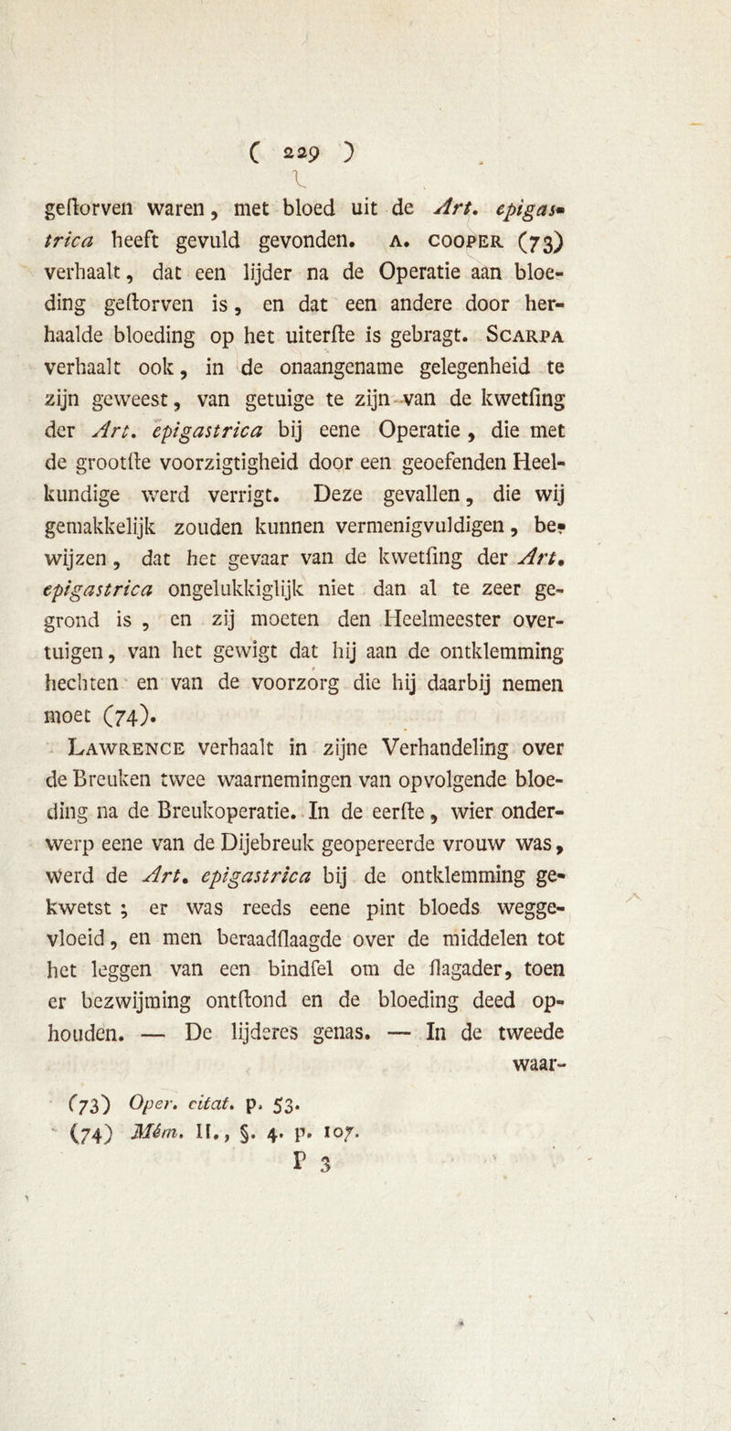 geflorven waren, met bloed uit de Art. epigas* trica heeft gevuld gevonden, a. cooper (73) verhaalt, dat een lijder na de Operatie aan bloe- ding geftorven is, en dat een andere door her- haalde bloeding op het uiterfte is gebragt. Scarpa verhaalt ook, in de onaangename gelegenheid te zijn geweest, van getuige te zijn van de kwetfmg der Art. epigastrica bij eene Operatie , die met de grootfte voorzigtigheid door een geoefenden Heel- kundige werd verrigt. Deze gevallen, die wij gemakkelijk zouden kunnen vermenigvuldigen, be- wijzen , dat het gevaar van de kwetfmg der Art* epigastrica ongelukkiglijk niet dan al te zeer ge- grond is , en zij moeten den Heelmeester over- tuigen, van het gewigt dat hij aan de omklemming hechten en van de voorzorg die hij daarbij nemen moet (74). Lawrence verhaalt in zijne Verhandeling over de Breuken twee waarnemingen van opvolgende bloe- ding na de Breukoperatie. In de eerfte, wier onder- werp eene van de Dijebreuk geopereerde vrouw was, Werd de Art, epigastrica bij de omklemming ge- kwetst ; er was reeds eene pint bloeds wegge- vloeid , en men beraadflaagde over de middelen tot het leggen van een bindfel om de flagader, toen er bezwijming ontftond en de bloeding deed op- houden. — De lijderes genas. —- In de tweede ^73) Oper. citat. p, 53- (74) Mém. II,, §. 4. p. 107. p 3 waar-