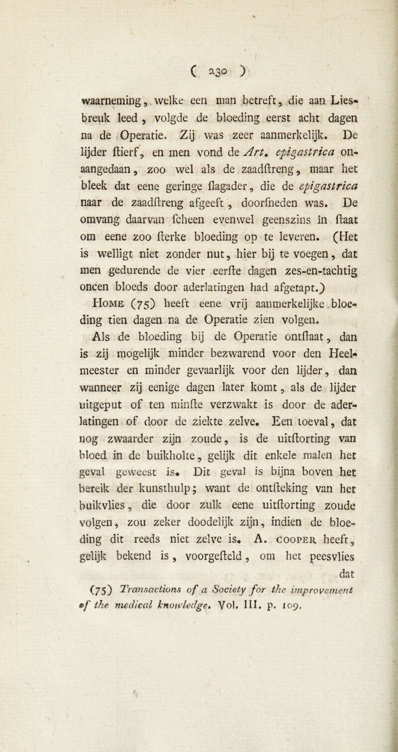 ( »3° ) waarneming, welke een man betreft, die aan Lies» breuk leed , volgde de bloeding eerst acht dagen na de Operatie» Zij was zeer aanmerkelijk. De lijder ftierf , en men vond de Art. epigastrica on* aangedaan, zoo wel als de zaaddreng, maar het bleek dat eene geringe flagader, die de epigastrica naar de zaaddreng afgeeft, doorkneden was. De omvang daarvan fcheen evenwel geenszins in (laat om eene zoo derke bloeding op te leveren. (Het is welligt niet zonder nut, hier bij te voegen, dat men gedurende de vier eerde dagen zes-en-tachtig oneen bloeds door aderlatingen had afgetapt.) Home (75) heeft eene vrij aanmerkelijke bloe- ding tien dagen na de Operatie zien volgen. Als de bloeding bij de Operatie ontdaat, dan is zij mogelijk minder bezwarend voor den Heel- meester en minder gevaarlijk voor den lijder, dan wanneer zij eenige dagen later komt, als de lijder uitgeput of ten minde verzwakt is door de ader- latingen of door de ziekte zelve. Een toeval, dat nog zwaarder zijn zoude, is de uitdorting van bloed, in de buikholte, gelijk dit enkele malen het geval geweest is. Dit geval is bijna boven het bereik der kunsthulp; want del ontdeking van het buikvlies, die door zulk eene uitdorting zoude volgen* zou zeker doodelijk zijn, indien de bloe- ding dit reeds niet zelve is. A. cooper heeft, gelijk bekend is, voorgedeld, om het peesvlies dat (75) Transactions of a Society for the improvement •f the medical knowledge. Vol. III, p. 109,