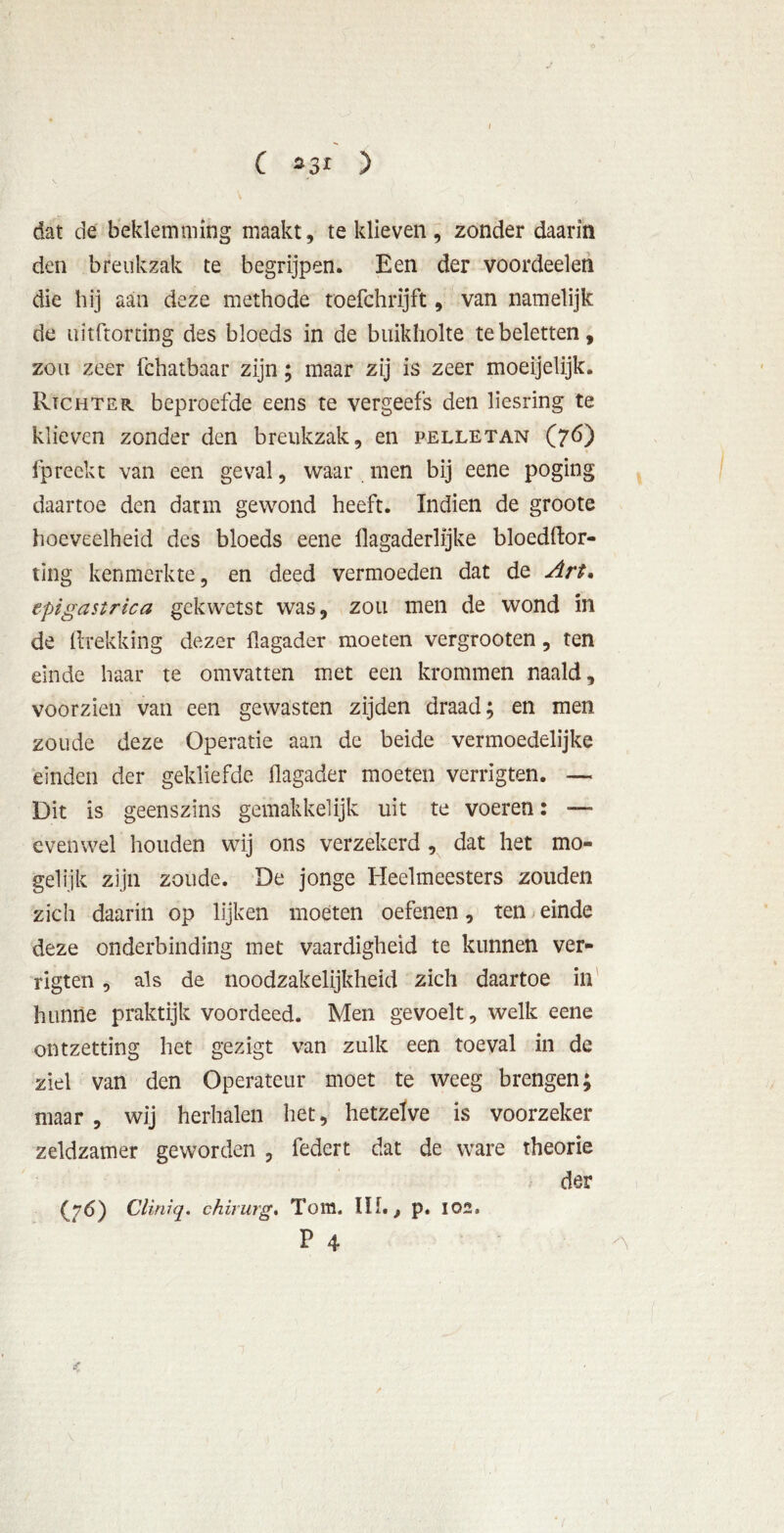 C 33r > dat de beklemming maakt, te klieven, zonder daarin den breukzak te begrijpen. Een der voordeelen die hij aan deze methode toefchrijft, van namelijk de uitftorting des bloeds in de buikholte te beletten, zou zeer fchatbaar zijn; maar zij is zeer moeijelijk. Rtchter beproefde eens te vergeefs den liesring te klieven zonder den breukzak, en pelletan (76) lp reek t van een geval, waar men bij eene poging daartoe den darm gewond heeft. Indien de groote hoeveelheid des bloeds eene flagaderlijke bloedftor- ting kenmerkte, en deed vermoeden dat de Art. epigastrica gekwetst was, zou men de wond in de ftrekking dezer flagader moeten vergrooten, ten einde haar te omvatten met een krommen naald, voorzien van een gewasten zijden draad; en men zoude deze Operatie aan de beide vermoedelijke einden der gekliefde llagader moeten verrigten. — Dit is geenszins gemakkelijk uit te voeren: — evenwel houden wij ons verzekerd , dat het mo- gelijk zijn zoude. De jonge Heelmeesters zouden zich daarin op lijken moeten oefenen, ten einde deze onderbinding met vaardigheid te kunnen ver- rigten , als de noodzakelijkheid zich daartoe in hunne praktijk voordeed. Men gevoelt, welk eene ontzetting het gezigt van zulk een toeval in de ziel van den Operateur moet te weeg brengen; maar , wij herhalen het, hetzelve is voorzeker zeldzamer geworden , federt dat de ware theorie der (76) Cliniq. chirurg, Tom. lïf. , p. 102. P 4 A /