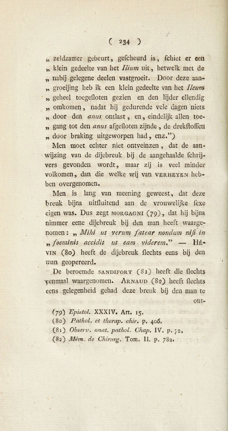 ¥ „ zeldzamer gebeurt, gefcheurd is, fchiet er een „ klein gedeelte van het llium uit, hetwelk met de ,, nabij gelegene deelen vastgroeit* Door deze aan- „ groeijing heb ik een klein gedeelte van het Ileum „ geheel toegefloten gezien en den lijder ellendig „ omkomen, nadat hij gedurende vele dagen niets „ door den anus ontlast, en, eindelijk allen toe- „ gang tot den anus afgefloten zijnde , de drekftoffeo „ door braking uitgeworpen had , enz.”) Men moet echter niet ontveinzen, dat de aan- wijzing van de dijebreuk bij de aangehaalde fchrij- vers gevonden wordt, maar zij is veel minder volkomen, dan die welke wij van verheven heb- ben overgenomen. Men is lang van meening geweest, dat deze breuk bijna uitfluitend aan de vrouwelijke fexe eigen was. Dus zegt morgagni (79), dat hij bijna nimmer eene dijebreuk bij den man heeft waarge- nomen : „ Mihi ut verum fatear nonclum nifi in „ foeminis accidit ut eam videretn” — Hé- vin (80) heeft de dijebreuk Hechts eens bij den man geopereerd. De beroemde sandifort (Si) heeft die flechts eenmaal waargenomen. Arnaud (82) heeft flechts eens gelegenheid gehad deze breuk bij den man te ont- (79) EpistoL XXXIV. Art. 15. (80) Pathol. et therap, chir. p. 40(5. (81) Observ. anat. pathol, Chap. IV. p. 72, (82) Mém. da Chirurg, Tom. II, p, 782»