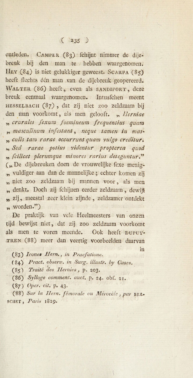 ontleden. Camper (83) fchijnt nimmer de dije- breuk bij den man te hebben waargenomen. Uey (84) is niet gelukkiger geweest. Scarpa (85) heeft Hechts één man van de dijebreuk geopereerd. Walter (86) heeft, even als sandifort, deze breuk eenmaal waargenomen. Intusfchen meent hesselbach (87) , dat zij niet zoo Zeldzaam bij den man voorkomt, als men gelooft. „ Herniac „ crurales fcxum foemineum frequentius quam 5, masculinum infestant, neque tarnen in mas- ,, culis tam rarae occurrunt quam vul go creditur. ,, 1Sed rarae potius yidcntur proptcrea quod „ fcilicet plcrumque mi nor es rarius deteguntur („De dijebreuken doen de vrouwelijke fexe menïg- „ vuldiger aan dan de mannelijke; echter komen zij „ niet zoo zeldzaam bij mannen voor, als men „ denkt. Doch zij fchijnen eerder zeldzaam , dewiji „ zij, meestal zeer klein zijnde , zeldzamer ontdekt „ worden.5’) De praktijk van vele Heelmeesters van onzen tijd bewijst niet, dat zij zoo zeldzaam voorkomt als men te voren meende. Ook heeft dupuy- tren (88) meer dan veertig voorbeelden daarvan in (83) loonei IJern., in Praefatione. (84) Pract. observ. in Surg. illustr. by Cases. (85) Traité des TIemies } p. 203. (86) Sylloge comment. auct. p. 24, obf. 21. (87) Oper. cit. p. 43. (88) Sur la Tlern. fémorale ou Wlérocele } par bue» SCUET, Paris 1829.