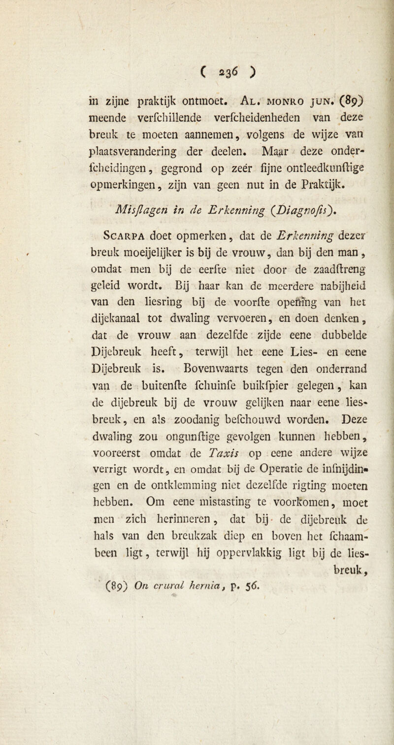 in zijne praktijk ontmoet. Al. monro jün. (89) meende verfchillende verfcheidenheden van deze breuk te moeten aannemen, volgens de wijze van plaatsverandering der deelen. Maar deze onder- fcheidingen, gegrond op zeer fijne ontleedkundige opmerkingen, zijn van geen nut in de Praktijk. Misjlagen in de Erkenning (Diagnofis). Scarpa doet opmerken, dat de Erkenning dezer breuk moeijelijker is bij de vrouw, dan bij den man, omdat men bij de eerfte niet door de zaadftreng geleid wordt. Bij haar kan de meerdere nabijheid van den liesring bij de voorfte opehï'ng van het dijekanaal tot dwaling vervoeren, en doen denken, dat de vrouw aan dezelfde zijde eene dubbelde Dijebreuk heeft, terwijl het eene Lies- en eene Dijebreuk is. Bovenwaarts tegen den onderrand van de buitende fchuinfe buikfpier gelegen, kan de dijebreuk bij de vrouw gelijken naar eene lies- breuk, en als zoodanig befchouwd worden. Deze dwaling zou ongundige gevolgen kunnen hebben, vooreerst omdat de Taxis op eene andere wijze verrigt wordt, en omdat bij de Operatie de infnijdin» gen en de omklemming niet dezelfde rigting moeten hebben. Om eene mistasting te voorkomen, moet men zich herinneren, dat bij * de dijebreuk de hals van den breukzak diep en boven het fchaam- been ligt, terwijl hij oppervlakkig ligt bij de lies- breuk , (89) On crural hernia, p. 56.