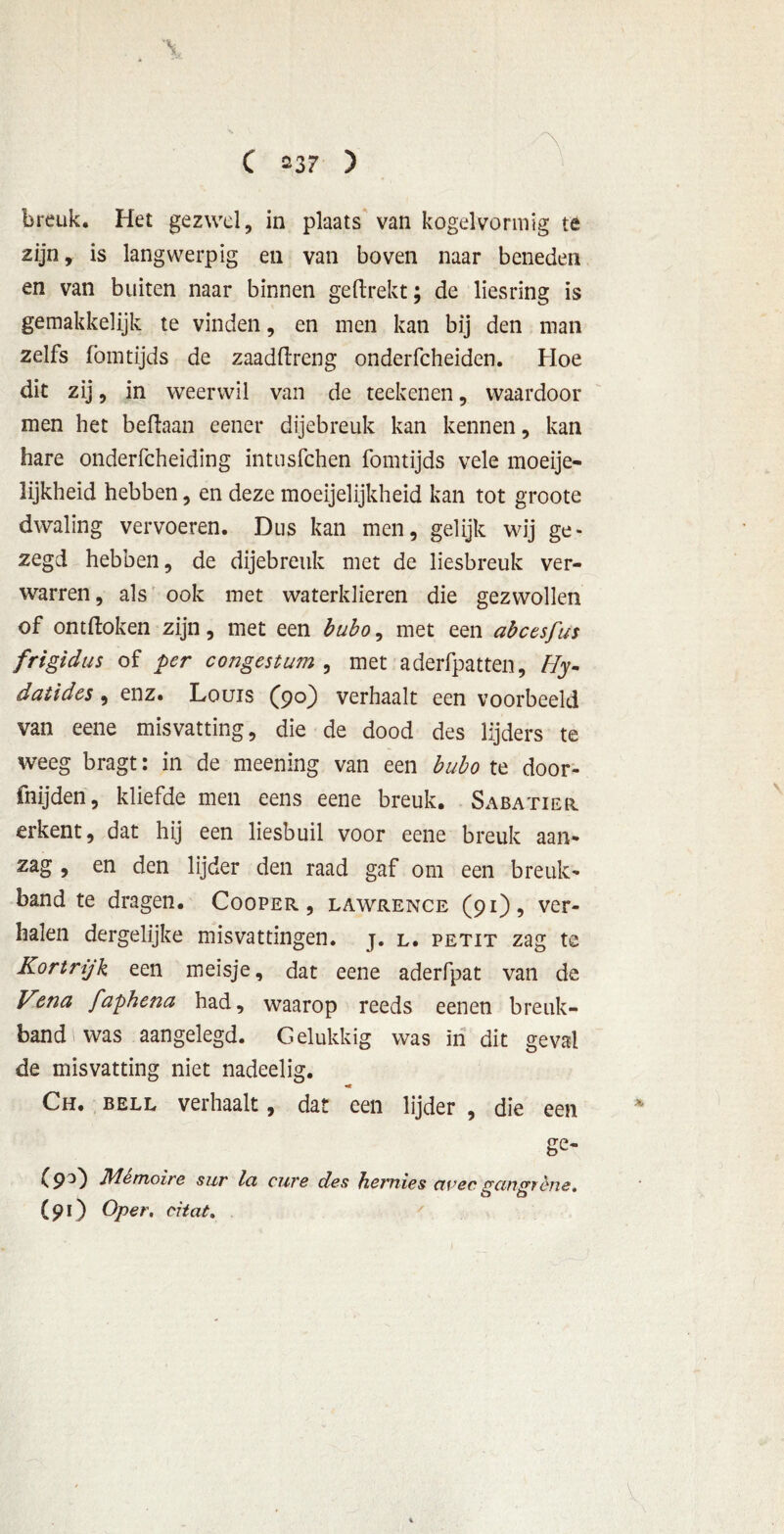 breuk. Het gezwel, in plaats van kogelvormig te zijn, is langwerpig en van boven naar beneden en van buiten naar binnen ge (trekt; de liesring is gemakkelijk te vinden, en men kan bij den man zelfs fomtijds de zaadftreng onderfcheiden. Hoe dit zij, in weerwil van de teeltenen, waardoor men het beftaan eener dijebreuk kan kennen, kan hare onderfcheiding intusfchen fomtijds vele moeije- Mjkheid hebben, en deze moeijelijkheid kan tot groote dwaling vervoeren. Dus kan men, gelijk wij ge- zegd hebben, de dijebreuk met de liesbreuk ver- warren , als ook met waterklieren die gezwollen of ontdoken zijn, met een bubo, met een abcesfus frigidus of per congestum , met aderfpatten, Hy~ datides, enz. Louis (90) verhaalt een voorbeeld van eene misvatting, die de dood des lijders te weeg bragt: in de meening van een bubo te door- fnijden, kliefde men eens eene breuk. Sabatier erkent, dat hij een liesbuil voor eene breuk aan- zag , en den lijder den raad gaf om een breuk- band te dragen. Cooper , lawrence (91), ver- halen dergelijke misvattingen, j. l. petit zag te Kortrijk een meisje, dat eene aderfpat van de Kena faphena had, waarop reeds eenen breuk- band 1 was aangelegd. Gelukkig was in dit geval de misvatting niet nadeelig. -c Ch. bell verhaalt, dat een lijder , die een ge- (9°) Mèmoire sur lei cure des hernias civec gccngfène* (91) Oper. citat.