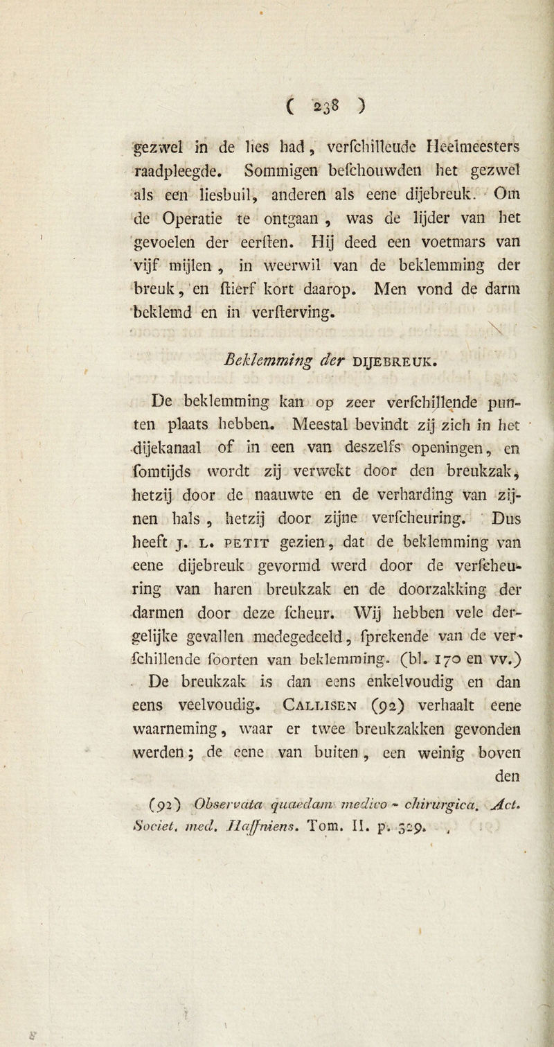 gezwel in de lies had, verfchilleiide Heelmeesters raadpleegde. Sommigen befchouwden het gezwel als een liesbuil, anderen als eene dijebreuk. Om de Operatie te ontgaan , was de lijder van het gevoelen der eerden. Hij deed een voetmars van vijf mijlen , in weerwil van de beklemming der breuk, en ftiêrf kort daarop. Men vond de darm beklemd en in verderving. \ Beklemming der dijebreuk. De beklemming kan op zeer verfchillende pun- ten plaats hebben. Meestal bevindt zij zich in het ■dijekanaal of in een van deszelfs openingen, en fomtijds wordt zij verwekt door den breukzak $ hetzij door de naauwte en de verharding van zij- nen hals 5 hetzij door zijne verfcheuring. Dus heeft j. l. PETiT gezien, dat de beklemming van eene dijebreuk gevormd werd door de verfeheu* ring van haren breukzak en de doorzakking der darmen door deze fcheur. Wij hebben vele der- gelijke gevallen medegedeeld, fprekende van de ver- fchillende foorten van beklemming, (bl. 170 en vv.) De breukzak is dan eens enkelvoudig en dan eens veelvoudig. Galeisen (92) verhaalt eene waarneming, waar er twee breukzakken gevonden werden; de eene van buiten, een weinig boven den (92) Obsereata quaedam medico » chirurgica. Act. 80ciet, med, Ilaffmens. Tom. II. p. 329. J