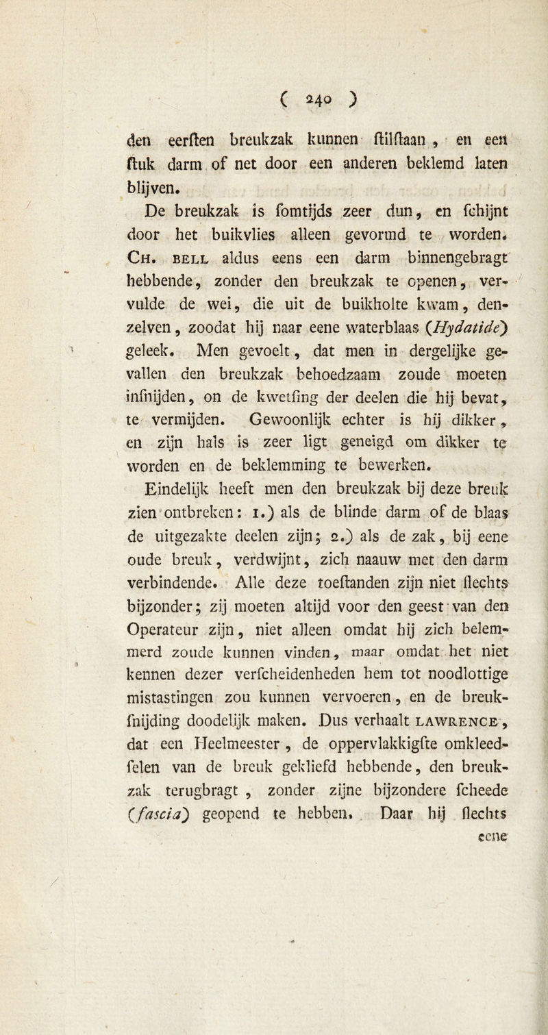 ( n o ) den eerften breukzak kunnen ftilftaan , en een fluk darm of net door een anderen beklemd laten blijven. De breukzak is fomrijds zeer dun, en fchijnt door het buikvlies alleen gevormd te worden. Ch. bell aldus eens een darm binnengebragt hebbende, zonder den breukzak te openen, ver- vulde de wei, die uit de buikholte kwam, den- zelven, zoodat hij naar eene waterblaas (.Hydatide) geleek. Men gevoelt, dat men in dergelijke ge- vallen den breukzak behoedzaam zoude moeten mfnijden, on de kwetfing der deelen die hij bevat, te vermijden. Gewoonlijk echter is hij dikker, en zijn hals is zeer ligt geneigd om dikker te worden en de beklemming te bewerken. Eindelijk heeft men den breukzak bij deze breuk zien ontbreken: i.) als de blinde darm of de blaas de uitgezakte deelen zijn; 2.) als de zak, bij eene oude breuk, verdwijnt, zich naauw met den darm verbindende. Alle deze toeftanden zijn niet Hechts bijzonder; zij moeten altijd voor den geest van den Operateur zijn, niet alleen omdat hij zich belem- merd zoude kunnen vinden, maar omdat het niet kennen dezer verfcheidenheden hem tot noodlottige mistastingen zou kunnen vervoeren, en de breuk- fnijding doodelijk maken. Dus verhaalt lawrence , dat een Heelmeester , de oppervlakkigfte omkleed- felen van de breuk gekliefd hebbende, den breuk- zak terugbragt , zonder zijne bijzondere fcheede (fascia) geopend te hebben. Daar hij Hechts eene