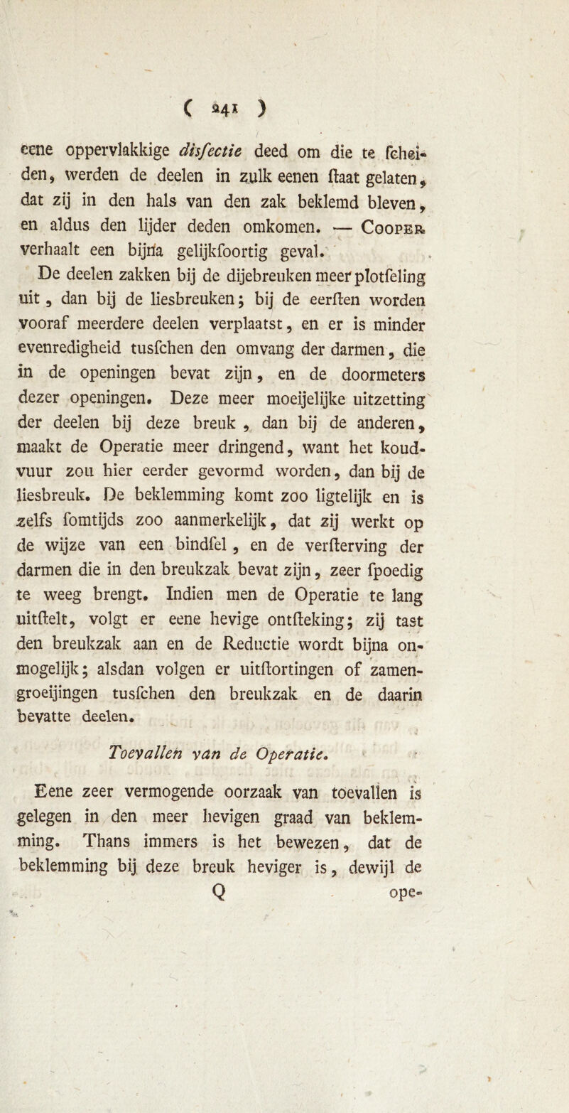 C »4* ) / eene oppervlakkige disfectie deed om die te fehei- den, werden de deelen in zulk eenen daat gelaten , dat zij in den hals van den zak beklemd bleven, en aldus den lijder deden omkomen. — Cooper verhaalt een bijna gelijkfoortig geval. De deelen zakken bij de dijebreuken meer plotfeling uit, dan bij de liesbreuken; bij de eerden worden vooraf meerdere deelen verplaatst, en er is minder evenredigheid tusfchen den omvang der darmen, die in de openingen bevat zijn, en de doormeters dezer openingen. Deze meer moeijelijke uitzetting der deelen bij deze breuk , dan bij de anderen, maakt de Operatie meer dringend, want het koud- vuur zou hier eerder gevormd worden, dan bij de liesbreuk. De beklemming komt zoo ligtelijk en is zelfs fomtijds zoo aanmerkelijk, dat zij werkt op de wijze van een bindfel, en de verderving der darmen die in den breukzak bevat zijn, zeer fpoedig te weeg brengt. Indien men de Operatie te lang uitdelt, volgt er eene hevige ontdeking; zij tast den breukzak aan en de Reductie wordt bijna on- , mogelijk; alsdan volgen er uitdortingen of zamen- groeijingen tusfchen den breukzak en de daarin bevatte deelen. Toevallen van de Operatie. Eene zeer vermogende oorzaak van toevallen is gelegen in den meer hevigen graad van beklem- ming. Thans immers is het bewezen, dat de beklemming bij deze breuk heviger is, dewijl de Q ope-