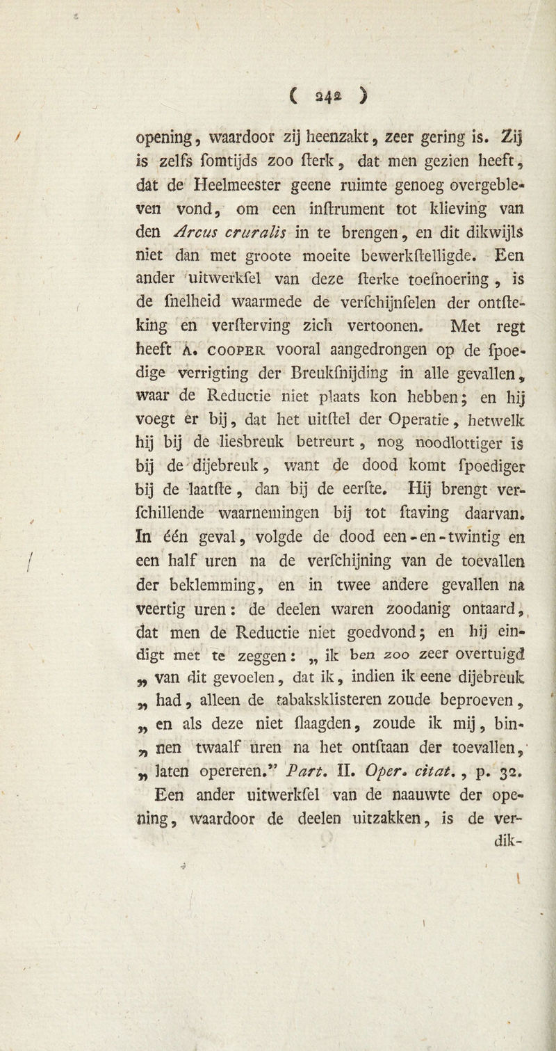 ( ) opening, waardoor zij heenzakt , zeer gering is. Zij is zelfs fomtijds zoo flerk , dat men gezien heeft, dat de Heelmeester geene ruimte genoeg overgeble- ven vond, om een inftrument tot klieving van den Arcus criiralis in te brengen, en dit dikwijls niet dan met groote moeite bewerkftelligde. Een ander uitwerkfel van deze fterke toefnoering , is de fnelheid waarmede de verfchijnfelen der ontde- king en verderving zich vertoonen. Met regt heeft A. cooper vooral aangedrorigen op de fpoe- dige verrigting der Breukfnijding in alle gevallen, waar de Reductie niet plaats kon hebben; en hij voegt er bij, dat het uitftel der Operatie, hetwelk hij bij de liesbreuk betreurt , nog noodlottiger is bij de dijebreuk , want de dood komt fpoediger bij de laatfte, dan bij de eerfte. Hij brengt ver- fchillende waarnemingen bij tot ftaving daarvan. In één geval, volgde de dood een-en-twintig en een half uren na de verfchijnïng van de toevallen der beklemming, en in twee andere gevallen na veertig uren: de deelen waren zoodanig ontaard,, dat men de Reductie niet goedvond; en hij ein- digt met te zeggen: ,, ik ben zoo zeer overtuigd „ van dit gevoelen, dat ik, indien ik eene dijebreuk „ had, alleen de tabaksklisteren zoude beproeven , „ en als deze niet daagden, zoude ik mij, bin- „ nen twaalf uren na het ontdaan der toevallen, laten opereren.” Part. II. O per. citat., p. 32. Een ander uitwerkfel van de naauwte der ope- ning, waardoor de deelen uitzakken, is de ver- dik- 4