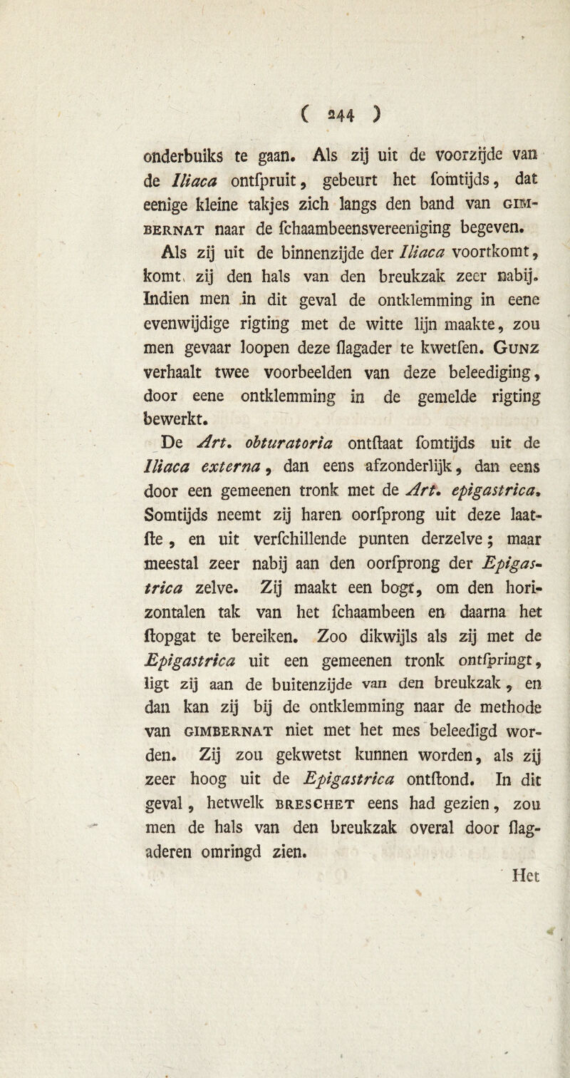onderbuiks te gaan. Als zij uit de voorzijde van de Iliaca ontfpruit, gebeurt het fomtijds, dat eenige kleine takjes zich langs den band van gim- bernat naar de fchaambeensvereeniging begeven. Als zij uit de binnenzijde der Iliaca voortkomt, komt, zij den hals van den breukzak zeer nabij. Indien men in dit geval de omklemming in eene evenwijdige rigting met de witte lijn maakte, zou men gevaar loopen deze flagader te kwetfen. Gunz verhaalt twee voorbeelden van deze beleediging, door eene omklemming in de gemelde rigting bewerkt. De Art. obturatoria ontftaat fomtijds uit de Iliaca externa, dan eens afzonderlijk, dan eens door een gemeenen tronk met de Art. epigastrica. Somtijds neemt zij haren oorfprong uit deze laat- fte , en uit verfchillende punten derzelve; maar meestal zeer nabij aan den oorfprong der Epigas- trica zelve. Zij maakt een bogt, om den hori- zontalen tak van het fchaambeen en daarna het ftopgat te bereiken. Zoo dikwijls als zij met de Epigastrica uit een gemeenen tronk ontfpringt, ligt zij aan de buitenzijde van den breukzak, en dan kan zij bij de omklemming naar de methode van GiMBERNAT niet met het mes beleedigd wor- den. Zij zou gekwetst kunnen worden, als zij zeer hoog uit de Epigastrica ontftond. In dit geval, hetwelk breschet eens had gezien, zou men de hals van den breukzak overal door flag- aderen omringd zien. Het