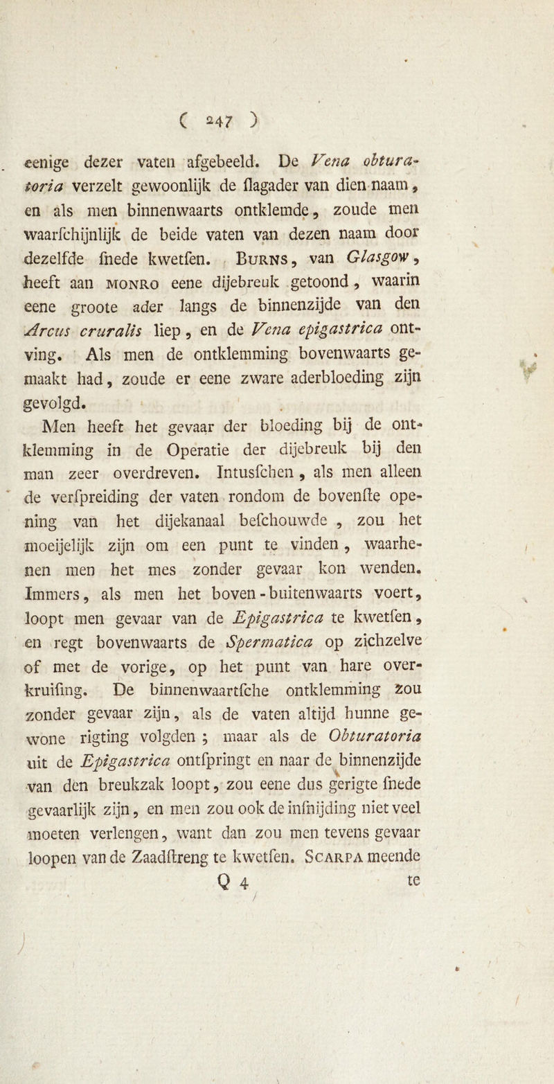 eenige dezer vaten afgebeeld. De Vena obtura- toria verzelt gewoonlijk de flagader van dien naam, en als men binnenwaarts ontkiemde, zoude men waarfchijnlijk de beide vaten van dezen naam door dezelfde fnede kwetfen. Burns , van Glasgow, heeft aan monro eene dijebreuk getoond, waarin eene groote ader langs de binnenzijde van den Arcus cruralis liep, en de Vena epigastrica ont- ving. Als men de omklemming bovenwaarts ge- maakt had, zoude er eene zware aderbloeding zijn gevolgd. Men heeft het gevaar der bloeding bij de om- klemming in de Operatie der dijebreuk bij den man zeer overdreven. Imusfcben, als men alleen de verfpreiding der vaten rondom de bovenfte ope- ning van het dijekanaal befchouwde , zou het moeijelijk zijn om een punt te vinden, waarhe- nen men het mes zonder gevaar kon wenden. Immers, als men het boven - buitenwaarts voert, loopt men gevaar van de Epigastrica te kwetfen, en regt bovenwaarts de Spermatica op zichzelve of met de vorige, op het punt van hare over- kruifmg. De binnenwaartfche omklemming Zou zonder gevaar zijn, als de vaten altijd hunne ge- wone rigting volgden ; maar als de Obturatoria uit de Epigastrica ontfpringt en naar de binnenzijde van den breukzak loopt, zou eene dus gerigte fnede gevaarlijk zijn, en men zou ook de infnijding niet veel moeten verlengen, want dan zou men tevens gevaar loopen van de Zaadftreng te kwetfen. Scarpa meende Q 4 te y . * : _ j &