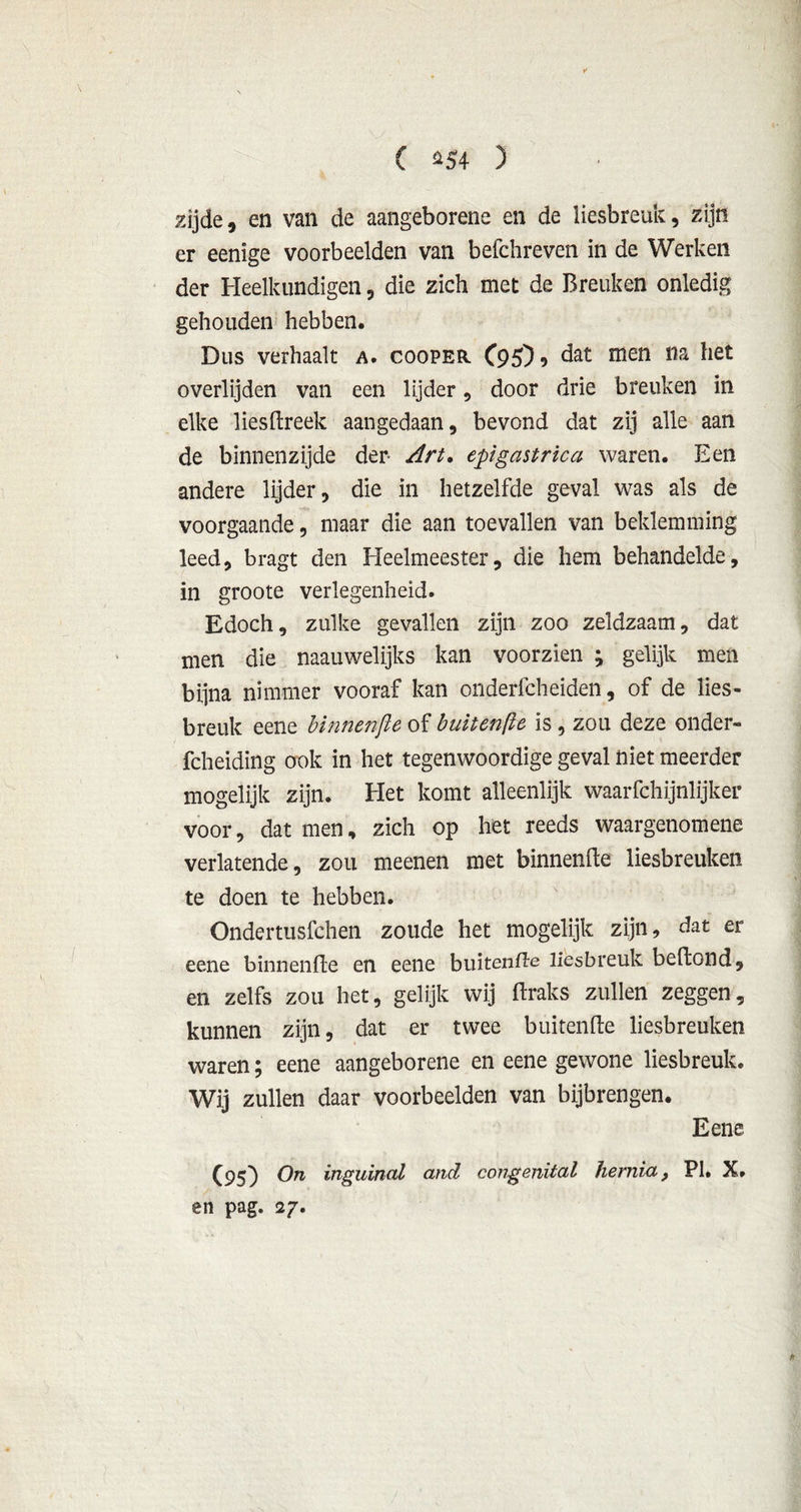 ( *54 ) zijde, en van de aangeborene en de liesbreuk, zijn er eenige voorbeelden van befchreven in de Werken der Heelkundigen, die zich met de Breuken onledig gehouden hebben. Dus verhaalt a. cooper C95)? dat men i1a *iet overlijden van een lijder, door drie breuken in elke liesflreek aangedaan, bevond dat zij alle aan de binnenzijde der Art. epigastrica waren. Een andere lijder, die in hetzelfde geval was als de voorgaande, maar die aan toevallen van beklemming leed, bragt den Heelmeester, die hem behandelde, in groote verlegenheid. Edoch, zulke gevallen zijn zoo zeldzaam, dat men die naauwelijks kan voorzien ; gelijk men bijna nimmer vooraf kan onderfcheiden, of de lies- breuk eene binnenjie of buitenfle is, zou deze onder- fcheiding ook in het tegenwoordige geval niet meerder mogelijk zijn. Het komt alleenlijk waarfchijnlijker voor, dat men, zich op het reeds waargenomene verlatende, zou meenen met binnenfte liesbreuken te doen te hebben. Ondertusfchen zoude het mogelijk zijn, dat er eene binnenfte en eene buitenfte liesbreuk beftond, en zelfs zou het, gelijk wij ftraks zullen zeggen, kunnen zijn, dat er twee buitenfte liesbreuken waren; eene aangeborene en eene gewone liesbreuk. Wij zullen daar voorbeelden van bijbrengen. Eene (95) On inguinal and congenüal hernia, PI. X. en pag. 27.