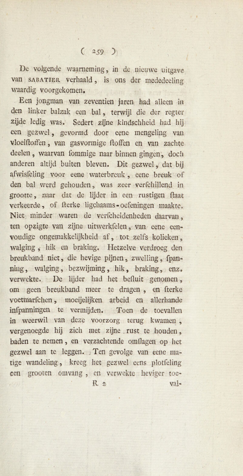 De volgende waarneming, in de nieuwe uitgave van SABATIER verhaald, is ons der mededeeling waardig voorgekomen. Een jongman van zeventien jaren had alleen in den linker balzak ee-n bal, terwijl die der regter zijde ledig was. Sedert zijne kindschheid had hij een gezwel, gevormd door eene mengeling van vloeiftofFen, van gasvormige ftoffen en van zachte de el en , waarvan fommige naar binnen gingen, doch anderen altijd buiten bleven. Dit gezwel, dat bij afwisfeling voor eene waterbreuk , eene breuk of den bal werd gehouden, was zeer verfchillend in grootte, naar dat de lijder in een rustigen ftaat verkeerde, of fterke ligchaams - oefeningen maakte. Niet minder waren de verfcheidenheden daarvan, ten opzigte van zijne uitwerkfelen, van eene een- voudige ongemakkelijkheid af, tot zelfs kolieken, walging , hik en braking. Hetzelve verdroeg den breukband niet, die hevige pijnen, zwelling, fpan® ning, walging, bezwijming, hik, braking, enz® verwekte» De lijder had het hefluit genomen, om geen breukband meer te dragen , en fterke voetmarfchen, moeijelijken arbeid en allerhande infpanningen te vermijden. Toen de toevallen in weerwil van deze voorzorg terug kwamen , yergenoegde hij zich met zijne rust te houden, baden te nemen, en verzachtende omflagen op het gezwel aan te leggen. ; Ten gevolge van eene ma- tige wandeling, kreeg het gezwel eens plotfeling een grooten omvang , en verwekte heviger toe- ft s val-