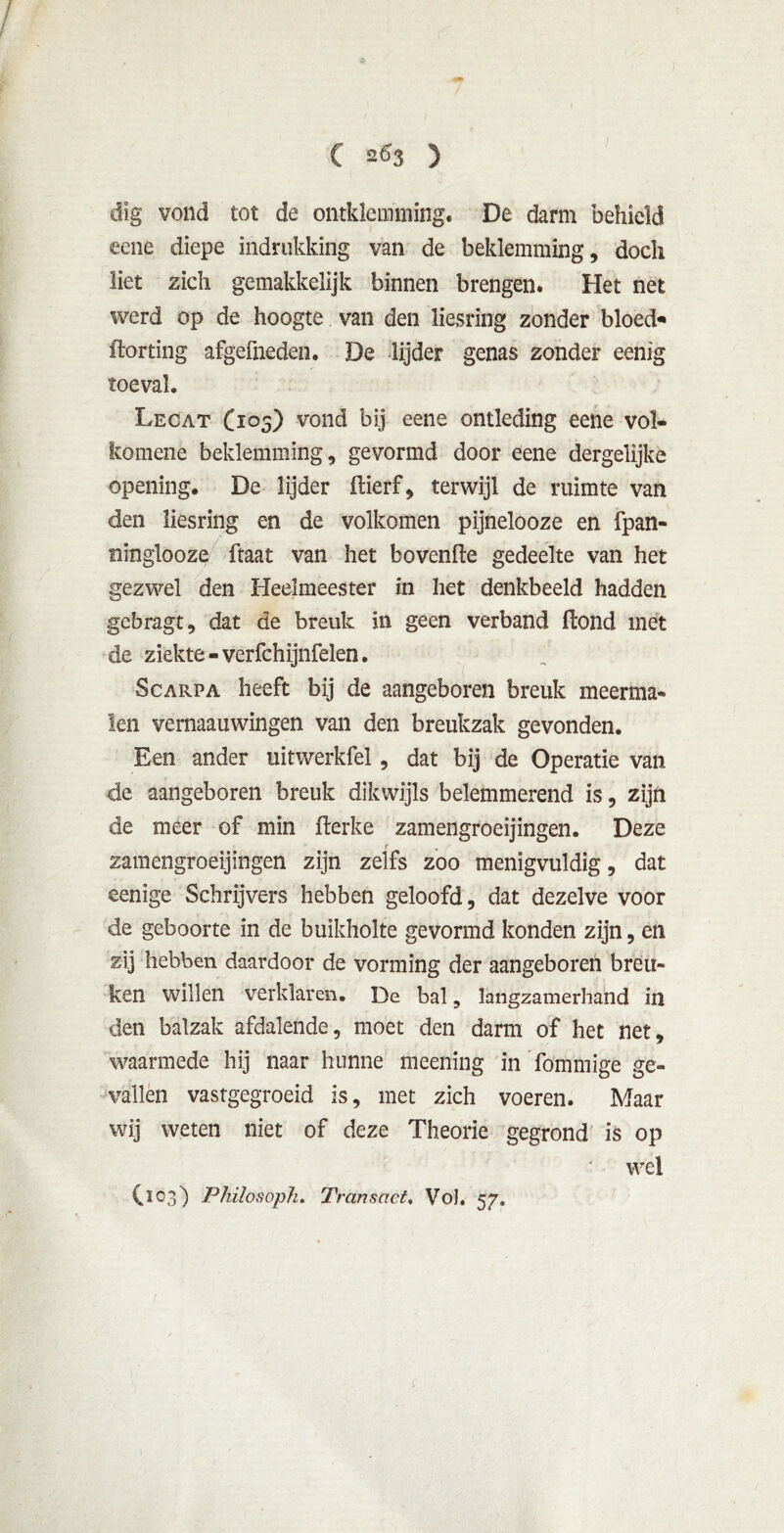 / C 263 ) dig vond tot de omklemming. De darm behield eene diepe indrukkïng van de beklemming, doch liet zich gemakkelijk binnen brengen. Het net werd op de hoogte van den Hesring zonder bloede ftorting afgefneden. De lijder genas zonder eenig toeval. Lecat (105) vond bij eene ontleding eene vol- komenè beklemming, gevormd door eene dergelijke opening. De lijder fiierf, terwijl de ruimte van den liesring en de volkomen pijnelooze en fpan- ninglooze ftaat van het bovenfte gedeelte van het gezwel den Heelmeester in het denkbeeld hadden gebragt, dat de breuk in geen verband ftond met de ziekte - verfchijnfelen. Scarpa heeft bij de aangeboren breuk meerma- len vernaauwingen van den breukzak gevonden. Een ander uitwerkfel , dat bij de Operatie van de aangeboren breuk dikwijls belemmerend is, zijn de meer of min fterke zamengroeijingen. Deze f zamengroeijingen zijn zelfs zoo menigvuldig, dat eenige Schrijvers hebben geloofd, dat dezelve voor de geboorte in de buikholte gevormd konden zijn, en zij hebben daardoor de vorming der aangeboren breu- ken willen verklaren. De bal, langzamerhand in den balzak afdalende, moet den darm of het net, waarmede hij naar hunne meening in fömmige ge- vallen vastgegroeid is, met zich voeren. Maar wij weten niet of deze Theorie gegrond is op wel Cï03) Philosoph. Transact, Vol. 57.