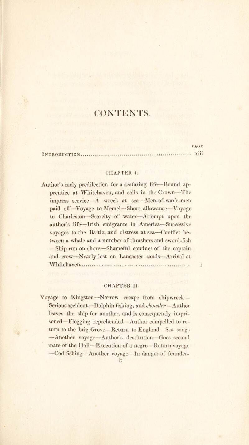 CONTENTS. Introduction page xiii CHAPTER I. Author’s early predilection for a seafaring life—Bound ap- prentice at Whitehaven, and sails in the Crown—The impress service—A wreck at sea—Men-of-war’s-men paid off—Voyage to Memel—Short allowance—Voyage to Charleston—Scarcity of water—Attempt upon the author’s life-—Irish emigrants in America—Successive voyages to the Baltic, and distress at sea—Conflict be- tween a whale and a number of thrashers and sword-fish —Ship run on shore—Shameful conduct of the captain and crew—Nearly lost on Lancaster sands—Arrival at Whitehaven 1 CHAPTER II. Voyage to Kingston—Narrow escape from shipwreck—- Serious accident—Dolphin fishing, and chowder—Author leaves the ship for another, and is consequently impri- soned—Flogging reprehended—Author compelled to re- turn to the brig Grove—Return to England—Sea songs —Another voyage—Author’s destitution—Goes second mate of the Hall—Execution of a negro—-Return voyage —Cod fishing—Another voyage—In danger of founder- b