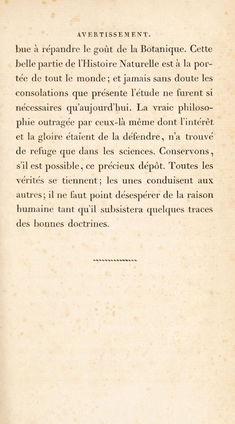 bue à répandre le goût de la Botanique. Cette belle partie de l’Histoire Naturelle est à la por¬ tée de tout le monde ; et jamais sans doute les consolations que présente l’étude ne furent si nécessaires qu’au]ourd’hui. La vraie philoso¬ phie outragée par ceux-là même dont l’intérêt et la gloire étaient de la défendre, n’a trouvé de refuge que dans les sciences. Conservons, s’il est possible, ce précieux dépôt. Toutes les vérités se tiennent; les unes conduisent aux autres ; il ne faut point désespérer de la raison humaine tant qu’il subsistera quelques traces des bonnes doctrines.