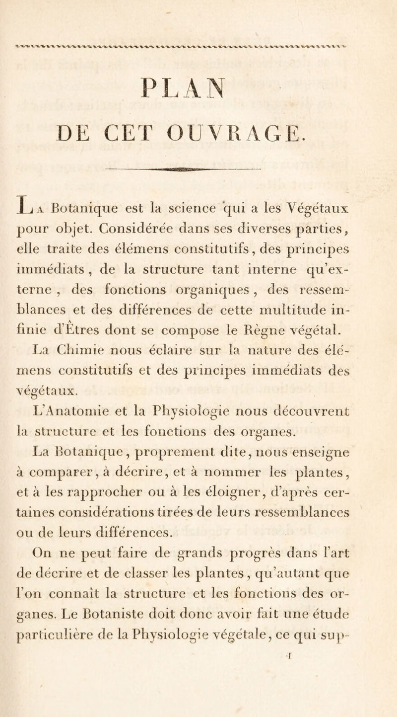 DE CET OUVRAGE. Ija Botanique est la science qui a les Végétaux pour objet. Considérée dans ses diverses parties, elle traite des élémens constitutifs, des principes immédiats , de la structure tant interne qu’ex¬ terne , des fonctions organiques, des ressem¬ blances et des différences de cette multitude in¬ finie d’Etres dont se compose le Règne végétal. La Chimie nous éclaire sur la nature des élé¬ mens constitutifs et des principes immédiats des végétaux. L’Anatomie et la Physiologie nous découvrent la structure et les fonctions des organes. La Botanique, proprement dite, nous enseigne à comparer, à décrire, et à nommer les plantes, et à les rapprocher ou à les éloigner, d’après cer¬ taines considérations tirées de leurs ressemblances ou de leurs différences. (3n ne peut faire de grands progrès dans l’art de décrire et de classer les plantes, qu’autant que l’on connaît la structure et les fonctions des or¬ ganes. Le Botaniste doit donc avoir fait une étude particulière de la Physiologie végétale, ce qui su])- r