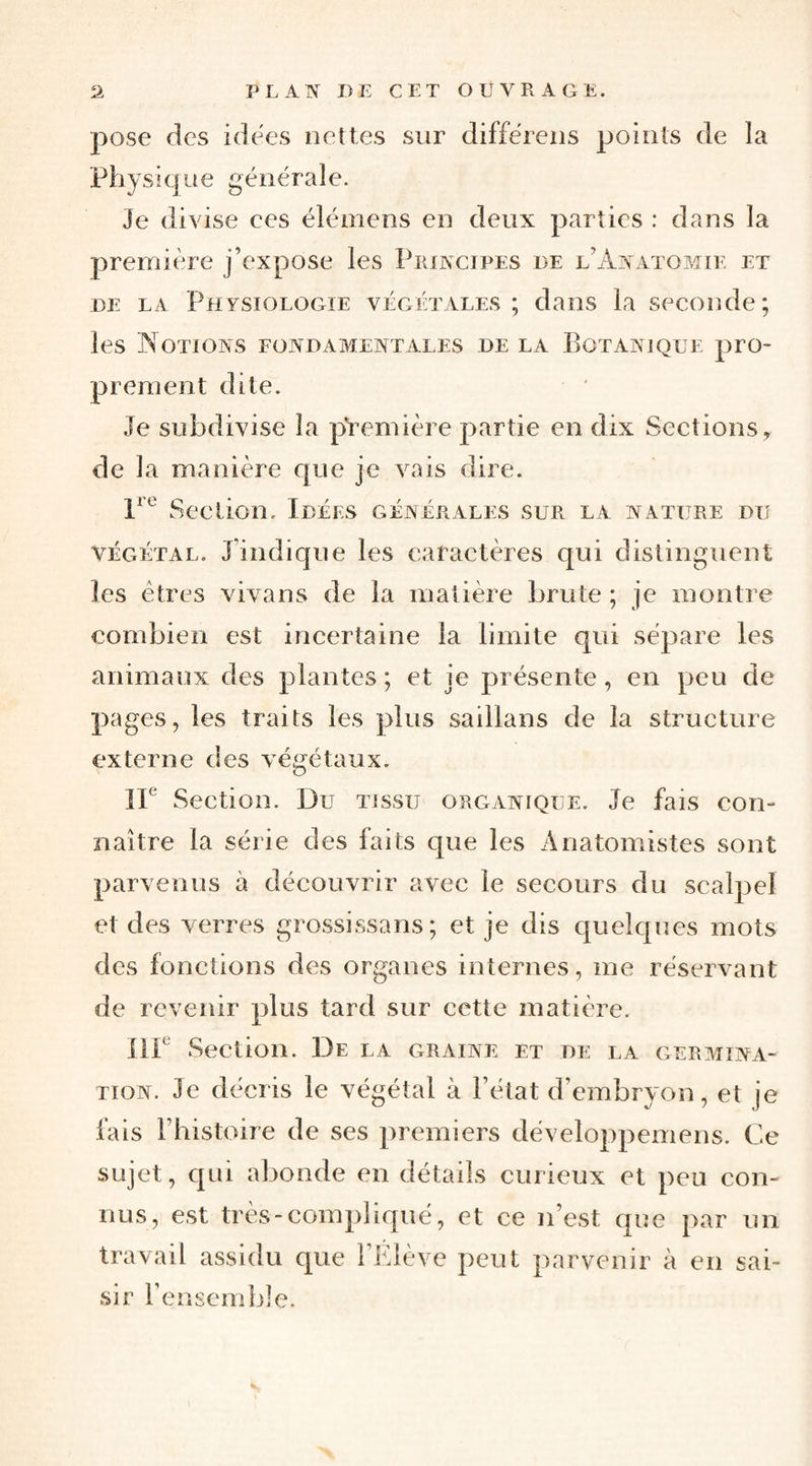pose des idees nettes sur différeiis points de la Physique générale. Je divise ces élémens en deux parties : dans la première j’expose les Principes de l’Anatomie et DE LA Physiologie végétales ; dans la seconde; les Notions fondamentales de la Botanique pro¬ prement dite. Je subdivise la première partie en dix Sections, de la manière que je vais dire. Section. Idées générales sur la nature du végétal. J’indique les caractères qui distinguent les êtres vivans de la matière brute; je montre combien est incertaine la limite qui sépare les animaux des plantes ; et je présente, en peu de pages, les traits les plus saillans de la structure externe des végétaux. IF Section. Du tissu organique. Je fais con¬ naître la série des faits que les Anatomistes sont parvenus à découvrir avec le secours du scalpel et des verres grossissans; et je dis quelques mots des fonctions des organes internes, me réservant de revenir plus tard sur cette matière. IlF Section. De la graine et de la germina¬ tion. Je décris le végétal à l’état d’embryon, et je fais l’histoire de ses premiers développemens. Ce sujet, qui abonde en détails curieux et peu con¬ nus, est très-compliqué, et ce n’est que par un travail assidu que l’Elève peut parvenir à en sai¬ sir rensemble.
