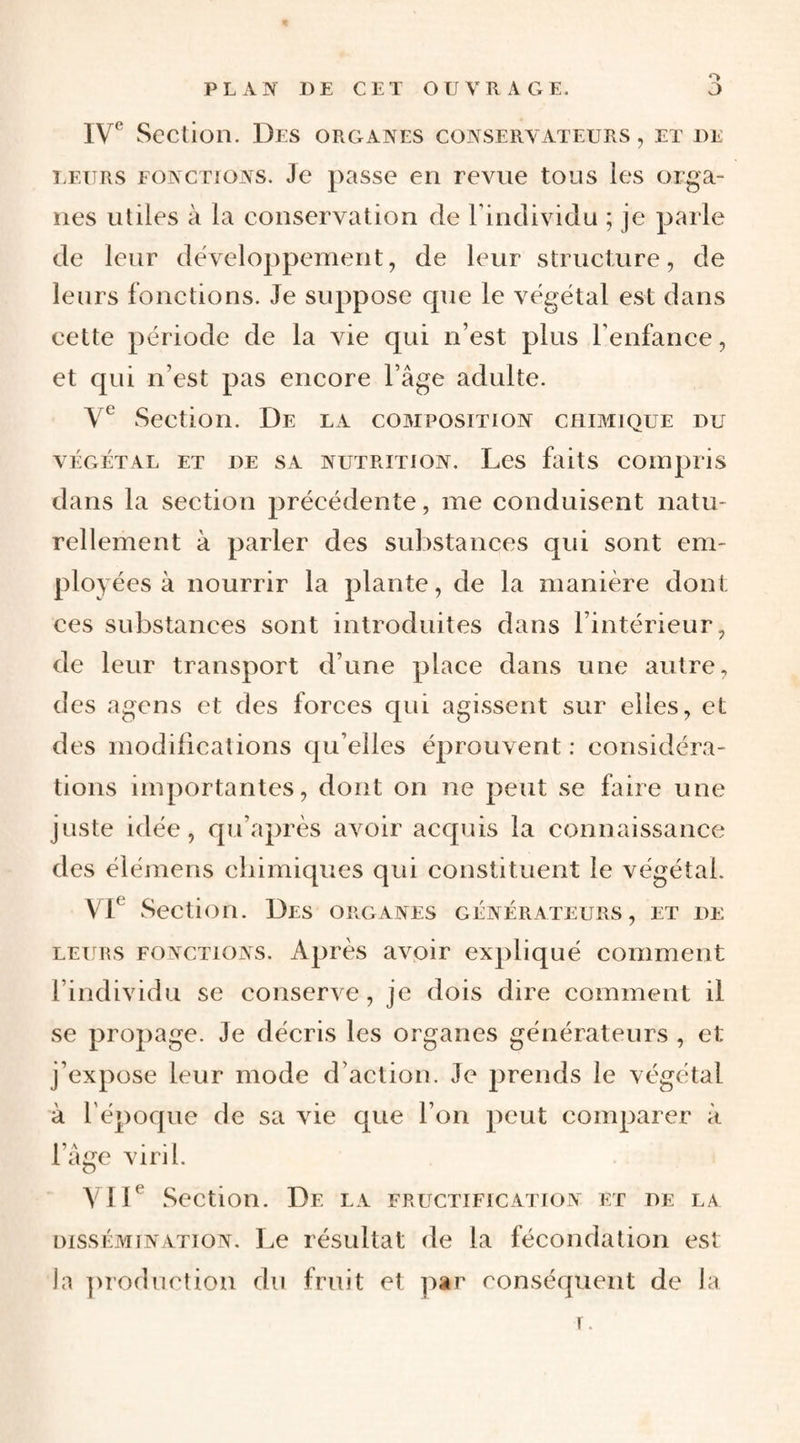 O Section. Des organes conservateurs , et de LETTRs FONCTIONS. Jc passe 611 Tcviie tOLis ics OTga- ïies utiles à la conservation de Findividu ; je parle de leur développement, de leur structure, de leurs fonctions. Je suppose cpie le végétal est dans cette période de la vie qui n’est plus Tenfance, et qui n’est pas encore l’âge adulte. Section. De la composition chimique du VÉGÉTAL ET DE SA NUTRITION. LeS faits COmpiTS dans la section précédente, me conduisent natu¬ rellement à parler des substances qui sont em¬ ployées à nourrir la plante, de la manière dont ces substances sont introduites dans l’intérieur, de leur transport d’une place dans une autre, des agens et des forces qui agissent sur elles, et des modifications qu’elles éprouvent : considéra¬ tions importantes, dont on ne peut se faire une juste idée, qu’après avoir accpiis la connaissance des élémens ebimiques qui constituent le végétal. VD Section. Des organes générateurs, et de LEURS fonctions. Après avoir expliqué comment l’individu se conserve, je dois dire comment il se propage. Je décris les organes générateurs , et j’expose leur mode d’action. Je prends le végétal à l'époque de sa vie que l’on peut comparer à l’âge viril. yiD Section. De la fructification et de la DissÉiMiNATioN. Lc résultat de la fécondation est la production du fruit et par conséquent de la r.