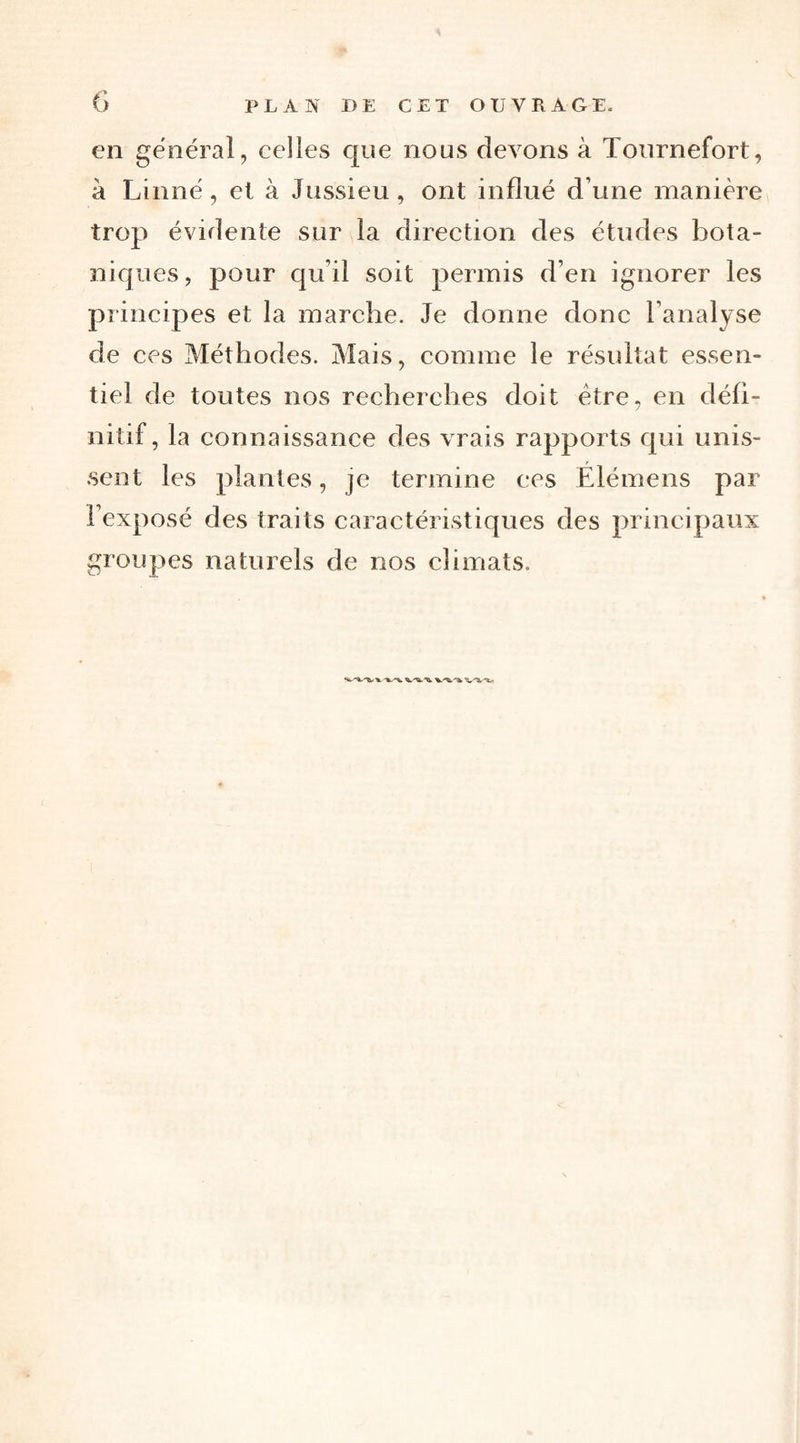 en général, celles que nous devons à Tournefort, à Linné, el à Jussieu, ont influé d’une manière trop évidente sur la direction des études bota¬ niques, pour qu’il soit permis d’en ignorer les principes et la marche. Je donne donc l’analyse de ces Méthodes. Mais, comme le résultat essen¬ tiel de toutes nos recherches doit être, en défi¬ nitif, la connaissance des vrais rapports qui unis¬ sent les plantes, je termine ees Élémens par l’exposé des traits caractéristiques des principaux groupes naturels de nos climats.