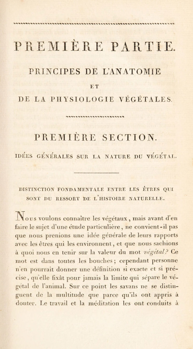 PREMIÈRE PARTIE. PRINCIPES DE L’ANATOMIE ET DE LA PHYSIOLOGIE VÉGÉTALES. PREMIÈPlE section. IDÉES GÉNÉRALES SUR LA NATURE DU VÉgÉTAL. DISTINCTION FONDAAIENTALE ENTRE LES ETRES QUI SONT DU RESSORT DE l’hISTOIRE NATURELLE. IN^ous voulons connaître les végétaux, mais avant d’en faire le sujet d’une étude particulière, ne convient-il pas que nous prenions une idée générale de leurs rapports avec les êtres qui les environnent, et que nous sachions à quoi nous en tenir sur la valeur du mot ^)ègétcil? Ce mot est dans toutes les bouches ; cependant personne n’en pourrait donner une définition si exacte et si pré¬ cise, qu elle fixât pour jamais la limite qui sépare le vé¬ gétal de l’animal. Sur ce point les savans ne se distin¬ guent de la multitude que parce qu’ils ont appris à douter. Ee travail et la méditation les ont conduits à