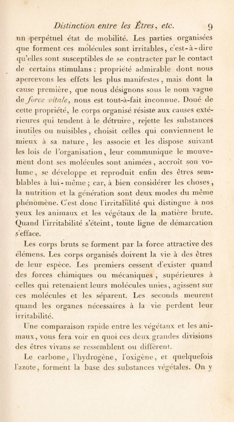 un perpétuel état de mobilité. Les parties organisées que forment ces molécules sont irritables, c’est-à-dire qu’elles sont susceptibles de se contracter par le contact de certains stimulans : propriété admirable dont nous apercevons les effets les plus manifestes , mais dont la cause première, que nous désignons sous le nom vague de force ^vitale., nous est tout-à-fait inconnue. Doué de cette propriété, le corps organisé résiste aux causes exté¬ rieures qui tendent à le détruire, rejette les substances inutiles ou nuisibles , choisit celles qui conviennent le mieux à sa nature, les associe et les dispose suivant les lois de l’organisation, leur communique le mouve¬ ment dont scs molécules sont animées , accroît son vo¬ lume , se développe et reproduit enfin des êtres sem¬ blables à lui-même; car, à bien considérer les choses, la nutrition et la génération sont deux modes du même phénomène. C’est donc l’irritaKilité qui distingue à nos veux les animaux et les végétaux de la matière brute. ^ O Quand l’irritabilité s’éteint, toute ligne de démarcation s’efface. Les corps bruts se forment par la force attractive des élémens. Les corps organisés doivent la vie à des êtres de leur espèce. Les premiers cessent d’exister quand des forces chimiques ou mécaniques , supérieures à celles qui retenaient leurs molécules unies, agissent sur ces molécules et les séparent. Les seconds meurent quand les organes nécessaires à la vie perdent leur irritabilité. Une comparaison rapide entre les végétaux et les ani¬ maux, vous fera voir en quoi ces deux grandes divisions des êtres vivans se ressemblent ou diffèrent. Le carbone, l’hydrogène, l’oxigène, et quelquefois l’azote, forment la base des substances végétales. On y