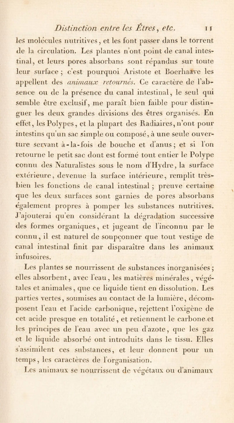 les molécules nutritives, et les font passer dans le torrent de la circulation. Les plantes n’ont point de canal intes¬ tinal, et leurs pores absorbans sont répandus sur toute leur surface ; c’est pourquoi Aristote et Boerliaave les appellent des aniniauæ retournés. Ce caractère de l’ab¬ sence ou de la présence du canal intestinal, le seul qui semble être exclusif, me paraît bien faible pour distin¬ guer les deux grandes divisions des êtres organisés. En effet, les Polypes, et la plupart des Radiaires, n’ont pour intestins qu’un sac simple ou composé, à une seule ouver¬ ture servant à-la-fois de bouche et d’anus; et si l’on retourne le petit sac dont est formé tout entier le Polype connu des Naturalistes sous le nom d’Hydre, la surface extérieure, devenue la surface intérieure, remplit très- l)ien les fonctions de canal intestinal ; preuve certaine que les deux surfaces sont garnies de pores absorbans également propres à pomper les substances nutritives. J’ajouterai qu’en considérant la dégradation successive des formes organiques, et jugeant de l’inconnu par le connu, il est naturel de soupçonner que tout vestige de canal intestinal finit par disparaître dans les animaux infusoires. Les plantes se nourrissent de substances inorganisées ; elles absorbent, avec l’eau, les matières minérales, végé¬ tales et animales, que ce liquide tient en dissolution. Les parties vertes, soumises au contact de la lumière, décom¬ posent l’eau et l’acide c^irbonique, rejettent l’oxigène de cet acide presque en totalité, et retiennent le carbone et les principes de l’eau avec un peu d’azote, que les gaz et le liijuide absorbé ont introduits dans le tissu. Elles s’assimilent ces substances, et leur donnent pour un temps, les caractères de l’organisation. Les animaux se nourrissent de végétaux ou d’animaux