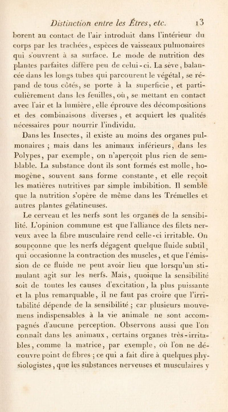 borent au contact de l’air introduit dans l’intérieur du corps par les trachées, espèces de vaisseaux pulmonaires qui s’ouvrent à sa surface. Le mode de nutrition des plantes parfaites diffère peu de celui-ci. La sève, balan¬ cée dans les longs tubes qui parcourent le végétal, se ré¬ pand de tous côtés, se porte à la superficie, et parti¬ culièrement dans les feuilles, où, se mettant en contact avec fair et la lumière, elle éprouve des décompositions et des combinaisons diverses , et acquiert les qualités nécessaires pour nourrir l’individu. Dans les Insectes, il existe au moins des organes pul¬ monaires ; mais dans les animaux inférieurs, dans les Polypes, par exemple, on n’aperçoit plus rien de sem¬ blable. La substance dont ils sont formés est molle, ho¬ mogène, souvent sans forme constante, et elle reçoit les matières nutritives par simple imbibition. Il semble que la nutrition s’opère de même dans les Trémelles et autres plantes gélatineuses. Le cerveau et les nerfs sont les organes de la sensibi¬ lité. L’opinion commune est que l’alliance des filets ner¬ veux avec la fdare musculaire rend celle-ci irritable. On soupçonne que les nerfs dégagent quelque fluide subtil^ qui occasionne la contraction des muscles, et que l’émis¬ sion de ce fluide ne peut avoir lieu que lorsqu’un sti¬ mulant agit sur les nerfs. Mais, quoique la sensibilité soit de toutes les causes d’excitation, la plus puissante et la plus remarquable, il ne faut pas croire que l’irri¬ tabilité dépende de la sensibilité ; car plusieurs mouve- mens indispensables à la vie animale ne sont accom¬ pagnés d’aucune perception. Observons aussi que l’on connaît dans les animaux, certains organes très-irrita¬ bles , comme la matrice, par exemple, où l’on ne dé¬ couvre point de fibres 5 ce qui a fait dire à quelques phy¬ siologistes , que les substances nerveuses et musculaires v