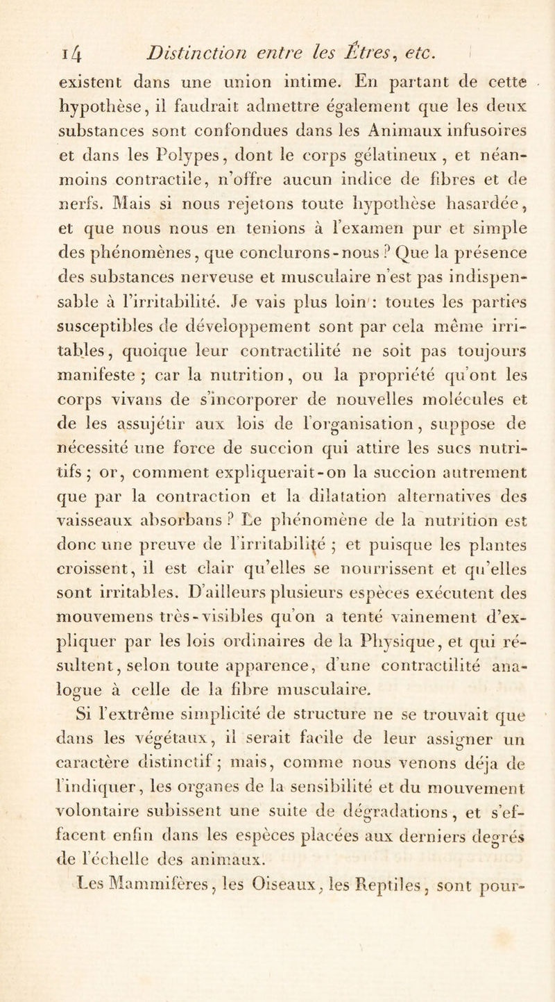 existent dans une union intime. En partant de cette hypothèse, il faudrait admettre également que les deux substances sont confondues dans les Animaux infusoires et dans les Polypes, dont le corps gélatineux , et néan¬ moins contractile, n’offre aucun indice de fibres et de nerfs. Mais si nous rejetons toute hypothèse hasardée, et que nous nous en tenions à l’examen pur et simple des phénomènes, que conclurons-nous Que la présence des substances nerveuse et musculaire n’est pas indispen¬ sable à l’irritabilité. Je vais plus loin': toutes les parties susceptibles de développement sont par cela même irri¬ tables , quoique leur contractilité ne soit pas toujours manifeste ; car la nutrition, ou la propriété qu’ont les corps vivans de s’incorporer de nouvelles molécules et de les assujétir aux lois de l’organisation, suppose de nécessité une force de succion qui attire les sucs nutri¬ tifs ; or, comment expliquerait-on la succion autrement que par la contraction et la dilatation alternatives des vaisseaux absorbans ? Le phénomène de la nutrition est donc une preuve de l’irritabilité ; et puisque les plantes croissent, il est clair qu’elles se nourrissent et qu’elles sont irritables. D’ailleurs plusieurs espèces exécutent des mouvemens ti ès-visibles qu’on a tenté vainement d’ex¬ pliquer par les lois ordinaires de la Physique, et qui ré¬ sultent, selon toute apparence, d’une contractilité ana¬ logue à celle de la fdare musculaire. Si l’extrême simplicité de structure ne se trouvait que dans les végétaux, il serait facile de leur assigner un caractère distinctif 5 mais, comme nous venons déjà de l’indiquer, les organes de la sensibilité et du mouvement volontaire subissent une suite de dégradations, et s’ef¬ facent enfin dans les espèces placées aux derniers degrés de l’échelle des animaux. Les Mammifères, les Oiseaux, les Reptiles, sont pour-