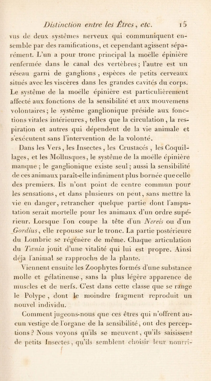 vus Je Jeux systèmes nerveux qui communiquent en¬ semble par Jes ramifications, et cepen Jant agissent sépa¬ rément. L’un a pour tronc principal la moelle épinière renfermée Jans le canal Jes vertèbres ; l’autre est un réseau garni Je ganglions , espèces Je petits cerveaux situés avec les viscères Jans les granJes cavités Ju corps. Le système Je la moelle épinière est particulièrement affecté aux fonctions Je la sensibilité et aux mouvemens volontaires; le système ganglionique présiJe aux fonc¬ tions vitales intérieures, telles que la circulation, la res¬ piration et autres qui JépenJent Je la vie animale et s’exécutent sans l’intervention Je la volonté. Dans les Yers , les Insectes , les Crustacés , les Coquil¬ lages, et les Mollusques, le système Je la moelle épinière manque ; le ganglionique existe seul; aussi la sensibilité Je ces animaux paraît-elle infiniment plus bornée que celle Jes premiers. Ils n’ont point Je centre commun pour les sensations, et Jans plusieurs on peut, sans mettre la vie en Janger, retrancher quelque partie Jont l’ampu¬ tation serait mortelle pour les animaux J’iin orJre supé¬ rieur. Lorsque bon coupe la tète J’un Nereis ou J’un Gordius., elle repousse sur le tronc. La partie postérieure Ju Lombric se régénère Je même. Chaque articulation Ju Tœnia jouit J’une vitalité qui lui est propre. Ainsi Jéja l’animal se rapprocha Je la plante. Viennent ensuite les Zoophytes formés J’une substance molle et gélatineuse, sans la plus légère apparence Je muscles et Je nerfs. C’est Jans cette classe que se range le Polype , Jont le moinJre fragment reproJuit un nouvel inJiviJu. Comment jiigeons-nous que ces êtres qui n’offrent au¬ cun vestige Je l’organe Je la sensibilité, ont Jes percep¬ tions ? Nous voyons qu’ils se meuvent, qu’ils saisissent Je petits Insectes, cju’ils semblent choisir leur nourri-