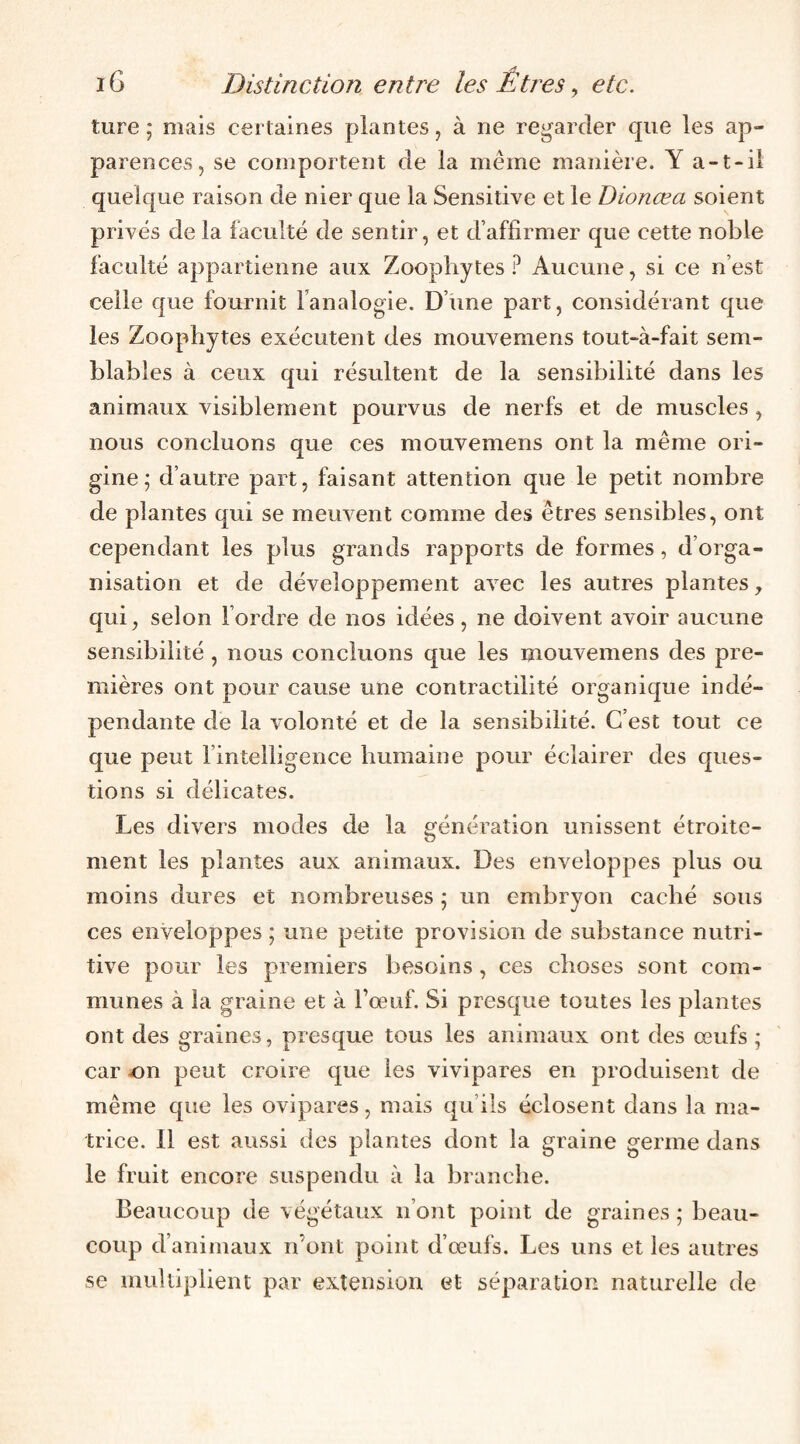 ture ; mais certaines plantes, à ne regarder que les ap¬ parences, se comportent de la meme manière. Y a-t-il quelque raison de nier que la Sensitive et le Dionœa soient privés de la faculté de sentir, et d’affirmer que cette noble faculté appartienne aux Zoophytes ? Aucune, si ce n’est celle que fournit l’analogie. D’une part, considérant que les Zoophytes exécutent des mouvemens tout-à-fait sem¬ blables à ceux qui résultent de la sensibilité dans les animaux visiblement pourvus de nerfs et de muscles, nous concluons que ces mouvemens ont la même ori¬ gine; d’autre part, faisant attention que le petit nombre de plantes qui se meuvent comme des êtres sensibles, ont cependant les plus grands rapports de formes, d’orga¬ nisation et de développement avec les autres plantes, qui, selon l’ordre de nos idées, ne doivent avoir aucune sensibilité , nous concluons que les mouvemens des pre¬ mières ont pour cause une contractilité organique indé¬ pendante de la volonté et de la sensibilité. C’est tout ce que peut l’intelligence humaine pour éclairer des ques¬ tions si délicates. Les divers modes de la génération unissent étroite¬ ment les plantes aux animaux. Des enveloppes plus ou moins dures et nombreuses ; un embryon caché sous ces enveloppes ; une petite provision de substance nutri¬ tive pour les premiers besoins, ces choses sont com¬ munes à la graine et à Fœuf. Si presque toutes les plantes ont des graines, presque tous les animaux ont des œufs ; car ^)n peut croire que les vivipares en produisent de même que les ovipares, mais qu’ils éclosent dans la ma¬ trice. Il est aussi des plantes dont la graine germe dans le fruit encore suspendu à la branche. Beaucoup de végétaux n’ont point de graines ; beau¬ coup d’animaux n’ont point d’œufs. Les uns et les autres se multiplient par extension et séparation naturelle de