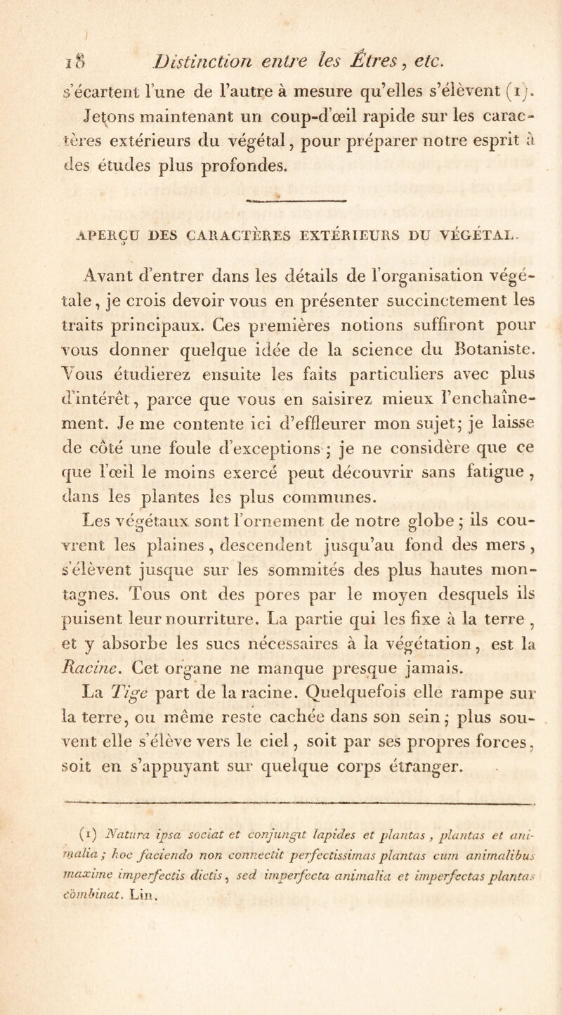 s’écartent lune de l’autre à mesure qu’elles s’élèvent (i). Jetons maintenant un coup-d’œil rapide sur les carac¬ tères extérieurs du végétal, pour préparer notre esprit à des études plus profondes. APERÇU DES CARACTÈRES EXTÉRIEURS DU VÉGÉTAL. O Avant d’entrer dans les détails de l’organisation végé¬ tale , je crois devoir vous en présenter succinctement les traits principaux. Ces premières notions suffiront pour vous donner quelque idée de la science du Botaniste. Aous étudierez ensuite les faits particuliers avec plus d’intérêt, parce que vous en saisirez mieux l’enchaîne¬ ment. Je me contente ici d’effleurer mon sujet; je laisse de côté une foule d’exceptions ; je ne considère que ce que l’œil le moins exercé peut découvrir sans fatigue , dans les plantes les plus communes. Les végétaux sont l’ornement de notre g^lobe : ils cou- vrent les plaines, descendent jusqu’au fond des mers, s’élèvent jusque sur les sommités des plus hautes mon¬ tagnes. Tous ont des pores par le moyen desquels ils puisent leur nourriture. La partie qui les fixe à la terre , et y absorbe les sucs nécessaires à la végétation, est la Racine. Cet organe ne manque presque jamais. La Tige part de la racine. Quelquefois elle rampe sur la terre, ou même reste cachée dans son sein; plus sou¬ vent elle s’élève vers le ciel, soit par ses propres forces, soit en s’appuyant sur quelque corps étranger. (i) N attira ipsa soclat et coajungit lapides et plantas , plantas et ani- rrialia ; hoc factendo non connectit perfectissimas plantas cum animolibus maxime imperfeccis dictis ^ scd imperfecta animalia et imperfectas plantas combinat. Lin.