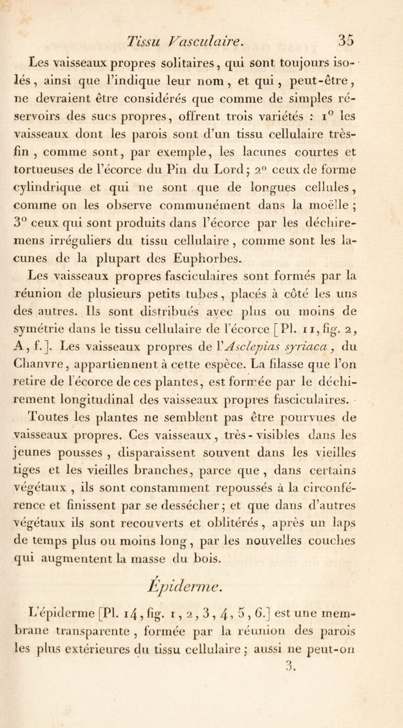 Les vaisseaux propres solitaires, qui sont toujours iso¬ lés , ainsi que l’indique leur nom, et qui, peut-être, ne devraient être considérés que comme de simples ré¬ servoirs des sucs propres, offrent trois variétés i° les vaisseaux dont les parois sont d’un tissu cellulaire très- fin , comme sont, par exemple, les lacunes courtes et tortueuses de l’écorce du Pin du Lordj 2® ceux de forme cylindrique et qui ne sont que de longues cellules, comme on les observe communément dans la moelle ; 3® ceux qui sont produits dans l’écorce par les décliire- mens irréguliers du tissu cellulaire , comme sont les la¬ cunes de la plupart des Euphorbes., Les vaisseaux propres fasciculaires sont formés par la réunion de plusieurs petits tubes, placés à côté les uns des autres. Ils sont distribués avec plus ou moins de symétrie dans le tissu cellulaire de l’écorce [PI. ii,fig. 2, A, f.]. Les vaisseaux propres de VAsclepias syriaca , du Clianvre, appartiennent à cette espèce. La fdasse que l’on retire de 1 écorce de ces plantes, est formée par le déchi¬ rement longitudinal des vaisseaux propres fasciculaires. Toutes les plantes ne semblent pas être pourvues de vaisseaux propres. Ces vaisseaux, très - visibles dans les jeunes pousses , disparaissent souvent dans les vieilles tiges et les vieilles branches, parce que , dans certains végétaux , ils sont constamment repoussés à la circonfé¬ rence et finissent par se dessécher ; et que dans d’autres végétaux ils sont recouverts et oblitérés , après un laps de temps plus ou moins long, par les nouvelles couclies qui augmentent la niasse du bois. Epiderme. L’épiderme [PI. i4, fig. i, 2,3,4 ^ 5,6.] est une mem¬ brane transparente , formée par la réunion des parois les plus extérieures du tissu cellulaire j aussi ne peut-on
