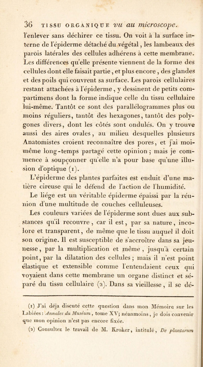 Tenlever sans déchirer ce tissu. On voit à la surface in¬ terne de 1 epiderme détaché du végétal, les lambeaux des parois latérales des cellules adhérens à cette membrane. Les différences quelle présente viennent de la forme des cellules dont elle faisait partie, et plus encore , des glandes et des poils qui couvrent sa surface. Les parois cellulaires restant attachées à l’épiderme , y dessinent de petits com- partimens dont la forme indique celle du tissu cellulaire lui-même. Tantôt ce sont des parallélogrammes plus ou moins réguliers, tantôt des hexagones, tantôt des poly¬ gones divers, dont les côtés sont ondulés. On y trouve aussi des aires ovales, au milieu desquelles plusieurs Anatomistes croient reconnaître des pores, et j’ai moi- même long-temps partagé cette opinion; mais je com¬ mence à soupçonner quelle n’a pour base qu’une illu¬ sion d’optique (i). L’épiderme des plantes parfaites est enduit d’une ma¬ tière cireuse qui le défend de l’action de l’humidité. Le liège est un véritable épiderme épaissi par la réu¬ nion d’une multitude de couches celluleuses. Les couleurs variées de l’épiderme sont dues aux sub¬ stances qu’il recouvre , car il est, par sa nature, inco¬ lore et transparent, de même que le tissu auquel il doit son origine. 11 est susceptible de s’accroître dans sa jeu¬ nesse , par la multiplication et même , jusqu’à certain point, par la dilatation des cellules ; mais il n’est point élastique et extensible comme l’entendaient ceux qui voyaient dans cette membrane un organe distinct et sé¬ paré du tissu cellulaire (2). Dans sa vieillesse, il se dé- (1) J’ai déjà discuté cette question dans mon Mémoire sur les Labiées : Annales du Muséum , tome XV; néanmoins, je dois convenir que mon opinion n’est pas encore fixée. (2) Consultez le travail de M. Kroker, intitulé, De plantarum