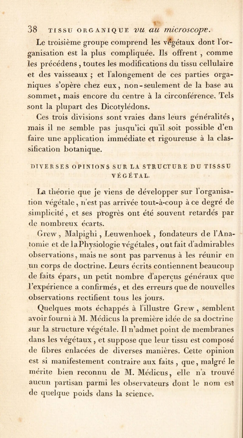 Le troisième groupe comprend les végétaux dont l’or¬ ganisation est la plus compliquée. Ils offrent , comme les précédens , toutes les modifications du tissu cellulaire et des vaisseaux ; et l’alongement de ces parties orga¬ niques s’opère chez eux, non-seulement de la base au sommet, mais encore du centre à la circonférence. Tels sont la plupart des Dicotylédons. Ces trois divisions sont vraies dans leurs généralités, mais il ne semble pas jusqu’ici qu’il soit possible d’en faire une application immédiate et rigoureuse à la clas¬ sification botanique. DIVERSES OPINIONS SUR LA STRUCTURE DU TISSSU VÉGÉTAL. \j3i théorie que je viens de développer sur l’organisa¬ tion végétale, n’est pas arrivée tout-à-coup à ce degré de simplicité, et ses progrès ont été souvent retardés par de nombreux écarts. Grew, Malpighi , Leuwenboek , fondateurs de l’Ana¬ tomie et de la Physiologie végétales, ont fait d’admirables observations, mais ne sont pas parvenus à les réunir en un corps de doctrine. Leurs écrits contiennent beaucoup de faits épars, un petit nombre d’aperçus généraux que l’expérience a confirmés, et des erreurs que de nouvelles observations rectifient tous les jours. Quelques mots échappés à l’illustre Grew , semblent avoir fourni à M. Médicus la première idée de sa doctrine sur la structure végétale. Il n’admet point de membranes dans les végétaux, et suppose que leur tissu est composé de fibres enlacées de diverses manières. Cette opinion est si manifestement contraire aux faits , que, malgré le mérite bien reconnu de M. Médicus, elle n’a trouvé aucun partisan parmi les observateurs dont le nom est de quelque poids dans la science.