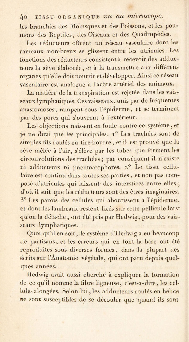 les branchies des Molusques et des Poissons, et les pou¬ mons des Reptiles, des Oiseaux et des Quadrupèdes. Les réducteurs offrent un réseau vasculaire dont les rameaux nombreux se glissent entre les utricules. Les fonctions des réducteurs consistent à recevoir des adduc¬ teurs la sève élaborée, et à la transmettre aux différens organes quelle doit nourrir et développer. Ainsi ce réseau vasculaire est analogue à l’arbre artériel des animaux. La matière de la transpiration est rejetée dans les vais¬ seaux lymphatiques. Ces vaisseaux, unis par de fréquentes anastomoses, rampent sous l’épiderme, et se terminent par des porcs qui s ouvient à l’extérieur. Les objections naissent en foule contre ce système, et je ne dirai que les principales. i° Les trachées sont de simples fils roulés en tire-bourre, et il est prouvé que la sève mêlée à l’air, s’élève par les tubes que forment les circonvolutions des trachées ; par conséquent il n’existe ni adducteurs ni pneumatophores. 2® Le tissu cellu¬ laire est continu dans toutes ses parties , et non pas com¬ posé d’utricules qui laissent des interstices entre elles ; d’où il suit que les réducteurs sont des êtres imaginaires. 3° Les parois des cellules qui aboutissent à l’épiderme, et dont les lambeaux restent fixés sur cette pellicule lors qu’on la détache , ont été pris par Hedw^ig, j^our des vais¬ seaux lymphatiques. Quoi qu’il en soit, le système d’Hedwig a eu beaucoup de partisans, et les erreurs qui en font la base ont été reproduites sous diverses formes , dans la plupart des écrits sur l’Anatomie végétale, qui ont paru depuis quel¬ ques années. Hedwig avait aussi cherché à expliquer la formation de ce qu’il nomme la fibre ligneuse, c’est-à-dire, les cel¬ lules alongées. Selon lui, les adducteurs roulés en hélice ne sont susceptibles de se dérouler que quand ils sont
