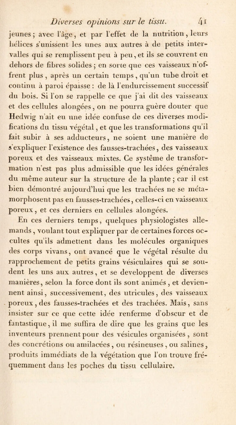 jeunes ; avec l’âge, et par l’effet de la nutrition, leurs hélices s’unissent les unes aux autres à de petits inter¬ valles qui se remplissent peu à peu, et ils se couvrent en dehors de fdjres solides ; en sorte que ces vaisseaux n’of¬ frent plus , après un certain temps, qu’un tube droit et continu à paroi épaisse : de là l’endurcissement successif du bois. Si l’on se rappelle ce que j’ai dit des vaisseaux et des cellules alongées, on ne pourra guère douter que Hedwig n’ait eu une idée confuse de ces diverses modi¬ fications du tissu végétal, et que les transformations qu’il fait subir à ses adducteurs, ne soient une manière de s’expliquer l’existence des fausses-trachées, des vaisseaux poreux et des vaisseaux mixtes. Ce système de transfor¬ mation n’est pas plus admissible que les idées générales du même auteur sur la structure de la plante ; car il est bien démontré aujourd’hui que les trachées ne se méta¬ morphosent pas en fausses-trachées, celles-ci en vaisseaux poreux, et ces derniers en cellules alongées. En ces derniers temps, quelques physiologistes alle¬ mands , voulant tout expliquer par de certaines forces oc¬ cultes qu’ils admettent dans les molécules organiques des corps vivans, ont avancé que le végétal résulte du rapprochement de petits grains vésiculaires qui se sou¬ dent les uns aux autres, et se développent de diverses manières, selon la force dont ils sont animés , et devien¬ nent ainsi, successivement, des utricules, des vaisseaux - poreux, des fausses-trachées et des trachées. Mais, sans insister sur ce que cette idée renferme d’obscur et de fantastique, il me suffira de dire que les grains que les inventeurs prennent pour des vésicules organisées, sont des concrétions ou amilacées , ou résineuses , ou salines , produits immédiats de la végétation que l’on trouve fré¬ quemment dans les poches du tissu cellulaire. «