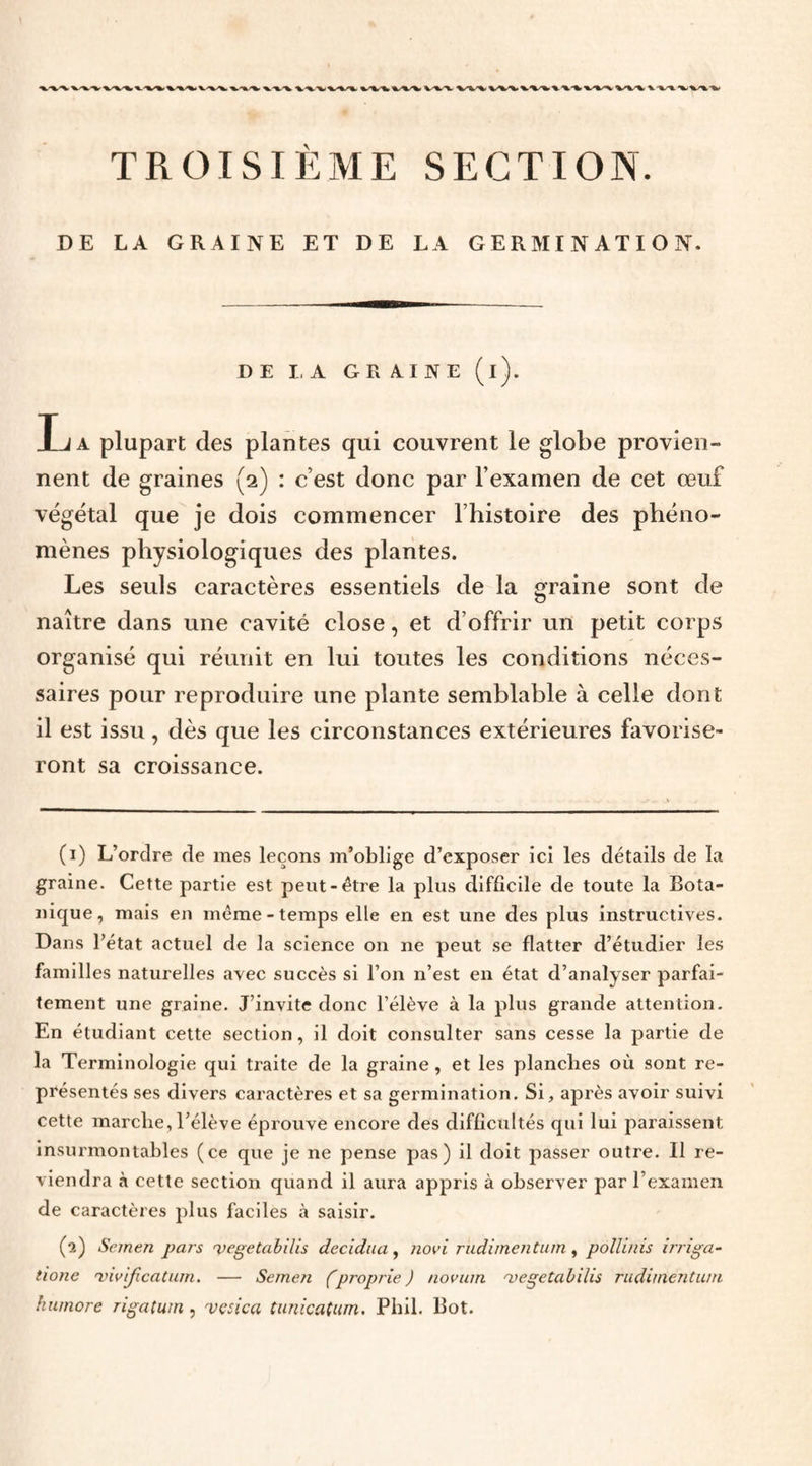 TROISIÈME SECTION. DE LA GRAINE ET DE LA GERMINATION. DE LA GTx AINE (l). La plupart des plantes qui couvrent le globe provien¬ nent de graines (2) : c’est donc par l’examen de cet œuf végétal que je dois commencer l’histoire des phéno¬ mènes physiologiques des plantes. Les seuls caractères essentiels de la graine sont de naître dans une cavité close, et d’offrir un petit corps organisé qui réunit en lui toutes les conditions néces¬ saires pour reproduire une plante semblable à celle dont il est issu, dès que les circonstances extérieures favorise¬ ront sa croissance. (1) L’ordre de mes leçons m’oblige d’exposer ici les détails de la graine. Cette partie est peut-être la plus difficile de toute la Bota¬ nique, mais en même-temps elle en est une des plus instructives. Dans l’état actuel de la science on ne peut se flatter d’étudier les familles naturelles avec succès si l’on n’est en état d’analyser parfai¬ tement une graine. J’invite donc l’élève à la plus grande attention. En étudiant cette section, il doit consulter sans cesse la partie de la Terminologie qui traite de la graine, et les planches où sont re¬ présentés ses divers caractères et sa germination. Si, après avoir suivi cette marche,l’élève éprouve encore des difficultés qui lui paraissent insurmontables (ce que je ne pense pas) il doit passer outre. Il re¬ viendra à cette section quand il aura appris à observer par l’examen de caractères plus faciles à saisir. (2) Seinen pars ’vegetabilis decidiui ^ novi rudimentum ^ pollinis irriga- tionc 'vivificatum. — Semen (proprie J novum 'vegetabilis rudiinentuin humore rigatum, vcsica tunicatum. Phll. Bot.