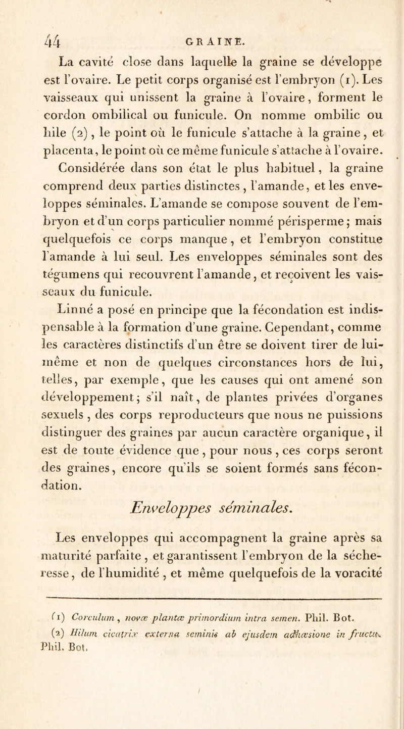 « La cavité close dans laquelle la graine se développe est Fovaire. Le petit corps organisé est l’embryon (i). Les vaisseaux qui unissent la graine à l’ovaire, forment le cordon ombilical ou funicule. On nomme ombilic ou bile (2), le point où le funicule s’attache à la graine, et placenta, le point où ce même funicule s’attache à l’ovaire. Considérée dans son état le plus habituel, la graine comprend deux parties distinctes, l’amande, et les enve¬ loppes séminales. L’amande se compose souvent de l’em¬ bryon et d’un corps particulier nommé périsperme ; mais quelquefois ce corps manque, et l’embryon constitue l’amande à lui seul. Les enveloppes séminales sont des tégumens qui recouvrent l’amande, et reçoivent les vais¬ seaux du funicule. Linné a posé en principe que la fécondation est indis¬ pensable à la formation d’une graine. Cependant, comme les caractères distinctifs d’un être se doivent tirer de lui- même et non de quelques circonstances hors de lui, telles, par exemple, que les causes qui ont amené son développement ; s’il naît, de plantes privées d’organes sexuels , des corps reproducteurs que nous ne puissions distinguer des graines par aucun caractère organique, il est de toute évidence que, pour nous, ces corps seront des graines, encore qu’ils se soient formés sans fécon¬ dation. Enveloppes séminales. Les enveloppes qui accompagnent la graine après sa maturité parfaite , et garantissent l’embryon de la séche¬ resse , de l’humidité , et même quelquefois de la voracité Ti) Corculum ^ novœ plantœ primordium mtra semen. Pliil. Bot. (2) Hiluni ckaîrix çxtana semink ab ejusdein adhœsione in frucUtx PhiL Bot,