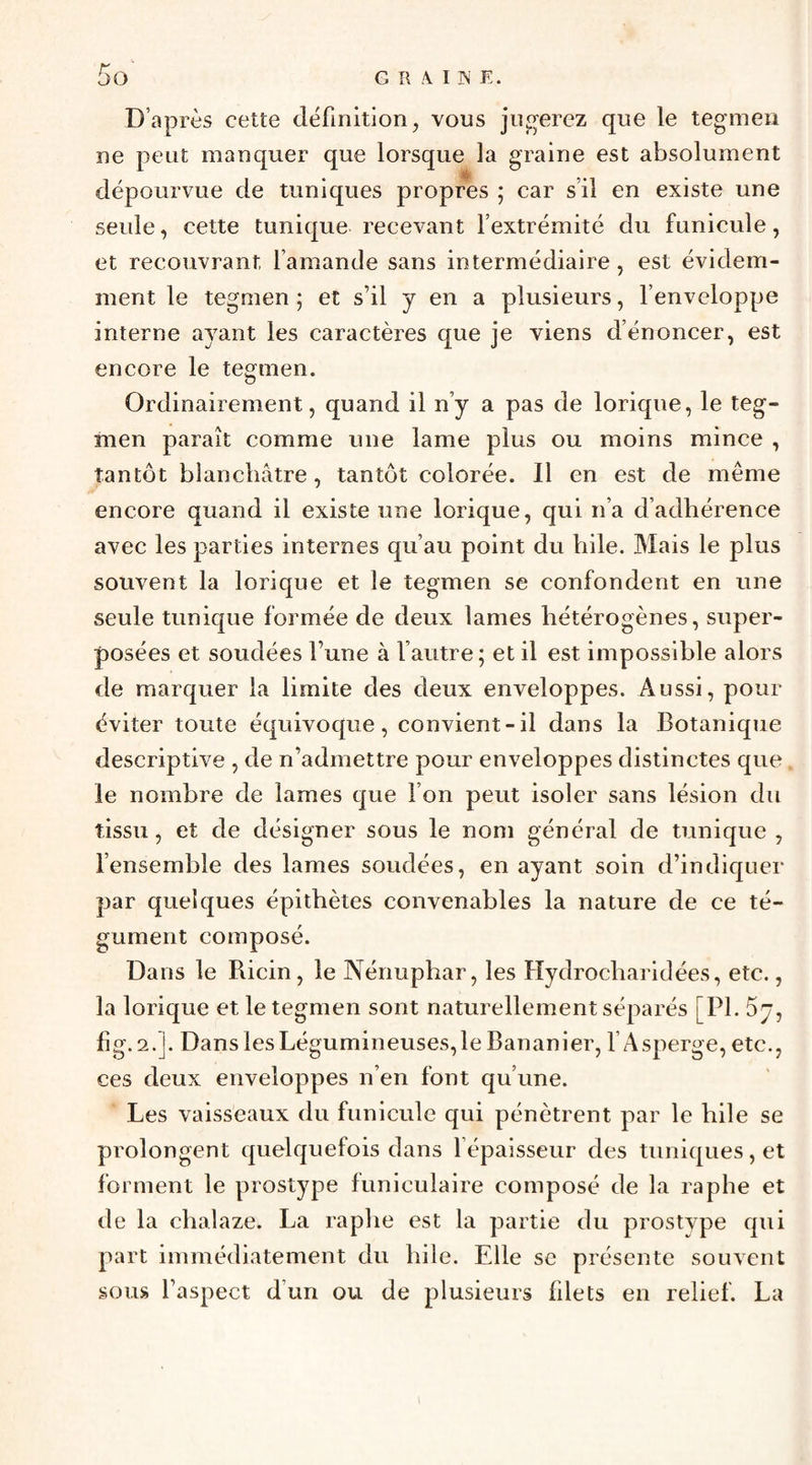 G II A I IS E. D’après cette définition, vous jugerez que le teginen ne peut manquer que lorsque la graine est absolument dépourvue de tuniques propres 5 car s’il en existe une seule, cette tunique recevant l’extrémité du funicule, et recouvrant famande sans intermédiaire, est évidem¬ ment le tegmen ; et s’il y en a plusieurs, l’enveloppe interne ayant les caractères que je viens dénoncer, est encore le tegmen. Ordinairement, quand il n’y a pas de lorique, le teg¬ men paraît comme une lame plus ou moins mince , tantôt blancliâtre, tantôt colorée. Il en est de même encore quand il existe une lorique, qui n’a d’adhérence avec les parties internes qu’au point du bile. Mais le plus souvent la lorique et le tegmen se confondent en une seule tunique formée de deux lames hétérogènes, super¬ posées et soudées l’une à l’autre; et il est impossible alors de marquer la limite des deux enveloppes. Aussi, pour éviter toute équivoque, convient-il dans la Botanique descriptive , de n’admettre pour enveloppes distinctes que le nombre de lames que l’on peut isoler sans lésion du tissu, et de désigner sous le nom général de tunique , l’ensemble des lames soudées, en ayant soin d’indiquer par quelques épithètes convenables la nature de ce té¬ gument composé. Dans le Ricin, le Nénuphar, les Hydrocharidées, etc., la lorique et le tegmen sont naturellement séparés [PI. Sy, fîg. 2.J. Dans les Légumineuses,le Bananier, l’Asperge, etc., ces deux enveloppes n’en font qu’une. Les vaisseaux du funicule qui pénètrent par le hile se prolongent quelquefois dans l’épaisseur des tuniques, et forment le prostype funiculaire composé de la raphe et de la chalaze. La raphe est la partie du prostype qui part immédiatement du hile. Elle se présente souvent sous l’aspect d’un ou de plusieurs filets en relief. La