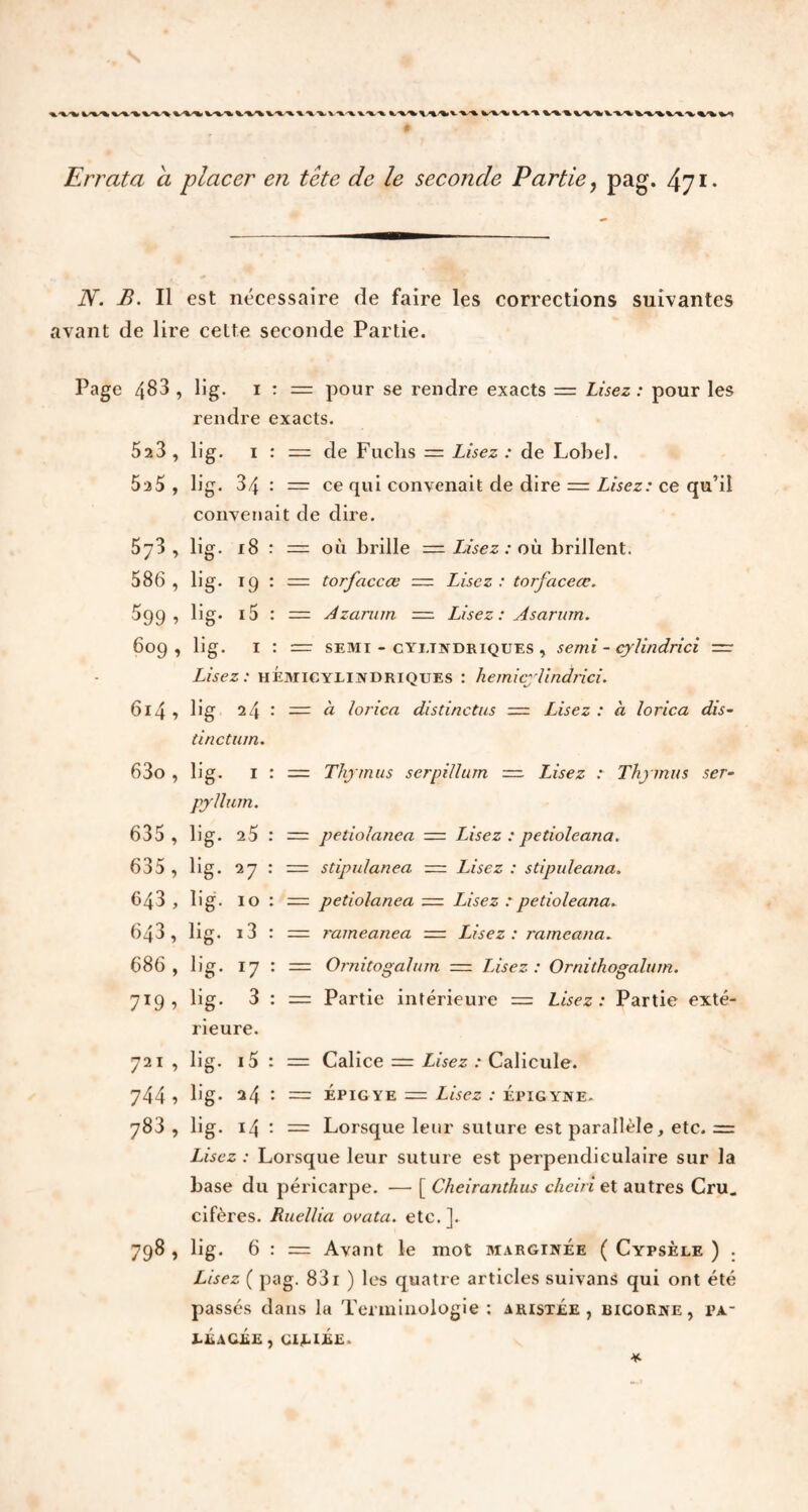 *%-%,V-V-% fc-'V -\. v-%. -%. Errata a placer en tete de le seconde Partie, pag. 471. N. B. Il est nécessaire de faire les corrections suivantes avant de lire cette seconde Partie. Page 4^3 , 523 , 5a5 , 573 , 586 , $99 » 6o9 » 614 , 63o , 635 , 635 , 643 , 643, 686 , 7X9 5 721 » 744 , 783 , 798 > lig. 1 : = pour se rendre exacts == Lisez : pour les rendre exacts. lig. 1 : = de Fuclis = Lisez : de Lobel. lig. 34 : = ce qui convenait de dire = Lisez: ce qu’il convenait de dire. lig. 18 : = où brille = lisez : où brillent. lig. 19 : = torfaccœ = Lisez: torfaceœ. lig. i5 : = Azarum = Lisez: Asarum. lig. 1 : = semi - cylindriques , serai - cyUndrici — Lisez: hémicylindriques : hemicyUndrici. lig 24 tinctum. lig. I pyllum. lig. 25 lig. 27 lig. 10 = à lorica distinctus = Lisez : à lorica dis- = Thymus serpillum =. Lisez : Thymus ser- = petiolanea = Lisez : petioleana. = stipulanea = Lisez : stipuleana. = petiolanea = Lisez : petioleana. lig. i3 lig. 17 lig. 3 rieure. lig. l5 : lig. 24 : lig. 14 : rameanea Usez : rameana. =■ Ornitogalum — Usez : Ornithogalum. = Partie intérieure — Lisez : Partie exté- = Calice = Lisez : Calicule. = épigye = Lisez : Épigyne. = Lorsque leur suture est parallèle, etc. = Lisez : Lorsque leur suture est perpendiculaire sur la base du péricarpe. — [ Cheiranthus cheiri et autres Cru. cifères. Ruellia ovata. etc. ]. lig. 6 : r= Avant le mot marginée ( Cypsèle ) . Lisez ( pag. 831 ) les quatre articles suivans qui ont été passés dans la Terminologie : aristée , bicorne, pa.- LÉaCEE , CILIÉE.