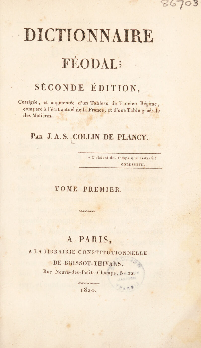 %7G7°'3 DICTIONNAIRE FÉODAL; SECONDE édition, Corrigée, et augmentée d’un Tableau de l’ancien Régime, compare à l état actuel de la France, et d’une Table générale des Matières. Par J. A. S. COLLIN DE PLANCY. « C’etuieut de^ temps que ceux-là ! GOLDSMITII. TOME PREMIER. vwvvv w«» A PARIS, A LA LIBR A1KIE CONSTITUTIONNELLE DE BfiISSOT-THIVARS, '' . 1 . • S Rue Neuye'des-Petits-Cbarnps, Ny 22. %/VWV .'V^'WWWV J 820.