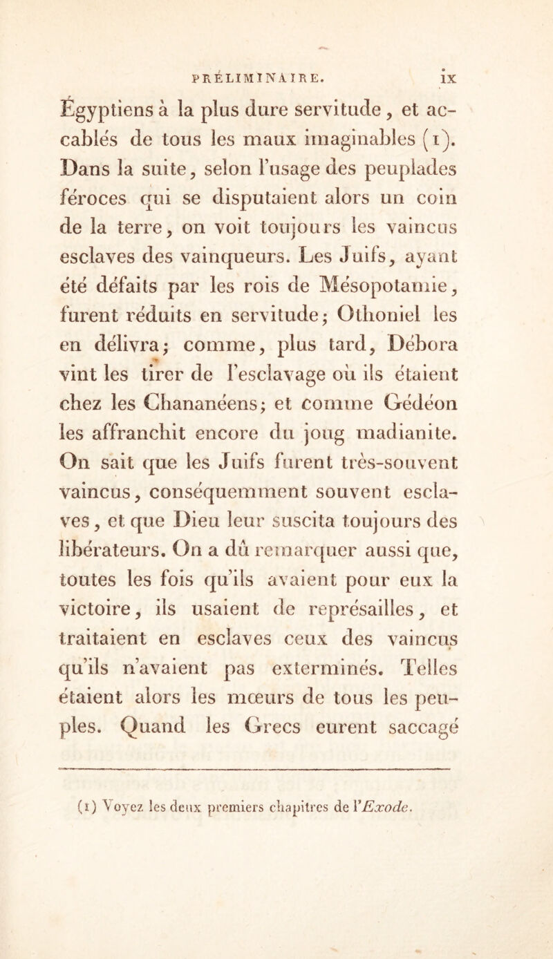 Égyptiens à la plus dure servitude , et ac- cablés de tous les maux imaginables (i). Dans la suite, selon l’usage des peuplades féroces qui se disputaient alors un coin de la terre, on voit toujours les vaincus esclaves des vainqueurs. Les Juifs, ayant été défaits par les rois de Mésopotamie, furent réduits en servitude; Othoniel les en délivra; comme, plus tard, Débora » vint les tirer de l esclavage où ils étaient chez les Chananéens; et comme Gédéon les affranchit encore du joug madianite. On sait que les Juifs furent très-souvent vaincus, conséquemment souvent escla- ves, et; que Dieu leur suscita toujours des libérateurs. On a dû remarquer aussi que, toutes les fois qu’ils avaient pour eux la victoire, ils usaient de représailles, et traitaient en esclaves ceux des vaincus qu’ils n’avaient pas exterminés. Telles étaient alors les mœurs de tous les peu- ples. Quand les Grecs eurent saccagé (i) Voyez, les deux premiers chapitres de Y Exode.