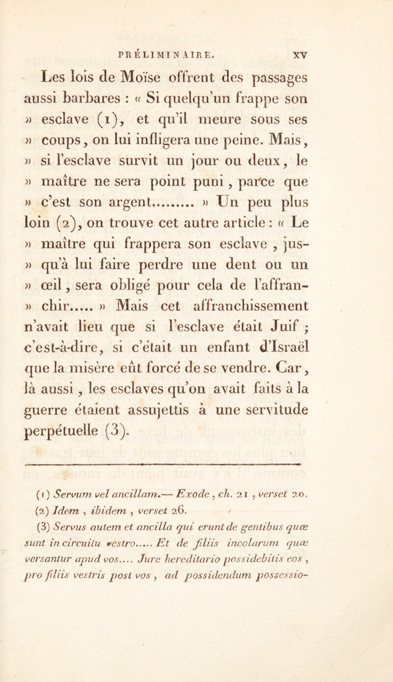 Les lois de Moïse offrent des passages aussi barbares : « Si quelqu’un frappe son » esclave (i), et qu’il meure sous ses » coups, on lui infligera une peine. Mais, » si l’esclave survit un jour ou deux, le » maître ne sera point puni, parce que » c’est son argent » Un peu plus loin (2), on trouve cet autre article : <c Le » maître qui frappera son esclave , jus- » qu’à lui faire perdre une dent ou un » œil, sera obligé pour cela de l’affran- » chir » Mais cet affranchissement n’avait lieu que si l’esclave était Juif ; c’est-à-dire, si c’était un enfant d’Israël que la misère eût forcé de se vendre. Car, là aussi, les esclaves qu’on avait faits à la guerre étaient assujettis à une servitude perpétuelle (3). ( 1 ) Servum vel ancillam..— Exode , ch. 21 , verset 20. (2) Idem , ibidem , verset 26. (3) Servus autem et cincilla qui erunlde gentibus quæ sunt in circuitu vestro Et de filiis incolarum quæ versantur apud vos Jure hereditario possidebitis eos , pro filiis vestris post vos , ad possidendum possession