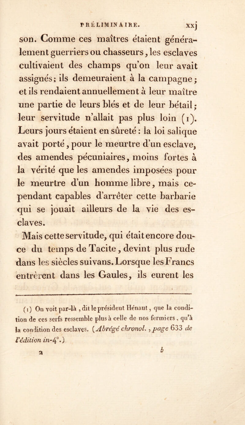 xxj son. Comme ces maîtres étaient généra- lement guerriers ou chasseurs, les esclaves cultivaient des champs qu’on leur avait assignés ; ils demeuraient à la campagne ; et ils rendaient annuellement à leur maître une partie de leurs blés et de leur bétail ; leur servitude n’allait pas plus loin (i). Leurs jours étaient en sûreté : la loi salique avait porté, pour le meurtre d’un esclave, des amendes pécuniaires, moins fortes à la vérité que les amendes imposées pour le meurtre d’un homme libre, mais ce- pendant capables d’arrêter cette barbarie qui se jouait ailleurs de la vie des es- claves. Mais cette servitude, qui était encore dou- ce du temps de Tacite, devint plus rude dans les siècles suivans. Lorsque les Francs entrèrent dans les Gaules, ils eurent les ( j ) On voit par-là , dit le président Hénaut, que la condi- tion de ces serfs ressemble plus à celle de nos fermiers, qu'à la condition des esclaves. ( Abrégé chronol. ? page 633 de Védition in-4°0