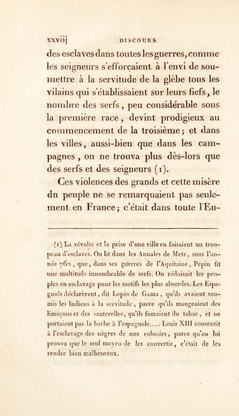 XXV11J DISCOURS des esclaves dans toutes les guerres, comme les seigneurs s’efforcaient à l’envi de sou- mettre à la servitude de la glèbe tous les vilains qui s’établissaient sur leurs fiefs, le nombre des serfs, peu considérable sous la première race, devint prodigieux au commencement de la troisième; et dans les villes, aussi-bien que dans les cam- pagnes , on ne trouva plus dès-lors que des serfs et des seigneurs (i). Ces violences des grands et cette misère du peuple ne se remarquaient pas seule- ment en France; c’était dans toute l’Eu- (i) La révolté et la prise d’une ville en faisaient un trou- peau d’esclaves. On lit dans les Annales de Metz, sous Fan- née 762 , que, dans scs guerres de l’Aquitaine , Pépin fit une multitude innombrable de serfs. On réduisait les peu- ples en esclavage pour les motifs les plus absurdes. Les Espa- gnols déclarèrent, dit Lopès de Gama , qu’ils avaient sou- mis les Indiens à la servitude , parce qu’ils mangeaient des limaçons et des sauterelles, qu’ils fumaient du tabac, et 11e portaient pas la barbe à l’espagnole Louis XIII consentit à l’esclavage des nègres de nos colonies, parce qu’011 lui prouva que le seul moyen de les convertir, c’était de les rendre bien malheureux»