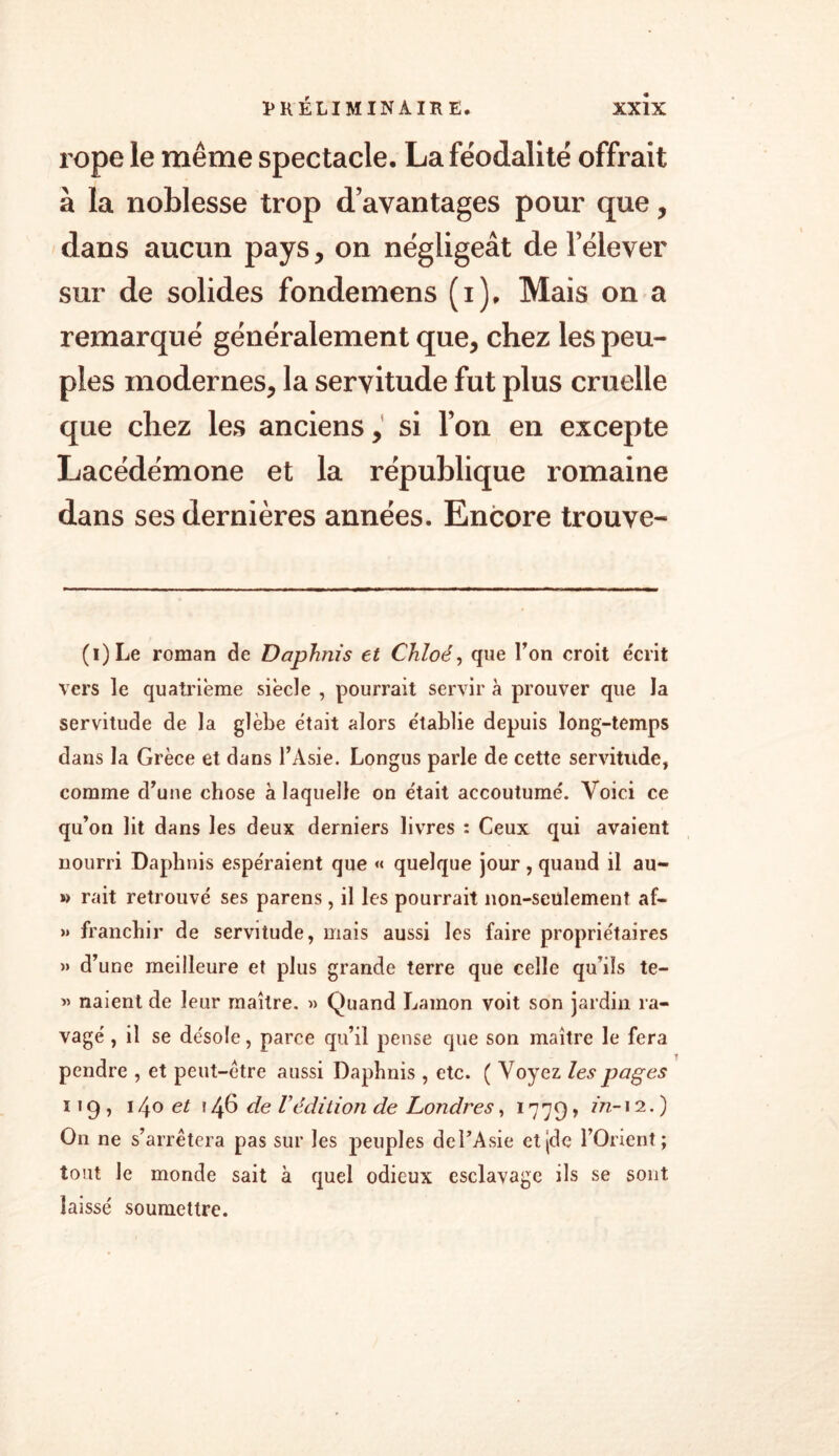 ropc le même spectacle. La féodalité offrait à la noblesse trop d’avantages pour que, dans aucun pays, on négligeât de l’élever sur de solides fondemens (i). Mais on a remarqué généralement que, chez les peu- ples modernes, la servitude fut plus cruelle que chez les anciens, si l’on en excepte Lacédémone et la république romaine dans ses dernières années. Encore trouve- (i)Le roman de Daphnis et Chloé, que l’on croit écrit vers le quatrième siècle , pourrait servir à prouver que la servitude de la glèbe était alors établie depuis long-temps dans la Grèce et dans l’Asie. Longus parle de cette servitude, comme d’une chose à laquelle on était accoutumé. Voici ce qu’on lit dans les deux derniers livres : Ceux qui avaient nourri Daphnis espéraient que « quelque jour, quand il au- » rait retrouvé ses parens, il les pourrait non-seülement af- » franchir de servitude, mais aussi les faire propriétaires » d’une meilleure et plus grande terre que celle qu’ils te- » naient de leur maître. » Quand Lamon voit son jardin ra- vagé , il se désole, parce qu’il pense que son maître le fera pendre , et peut-être aussi Daphnis , etc. ( Voyez les pages 119, 140 et 146 de Védition de Londres, 17 79, in-12.) On ne s’arrêtera pas sur les peuples del’Asie etjde l’Orient; tout le monde sait à quel odieux esclavage ils se sont laissé soumettre.